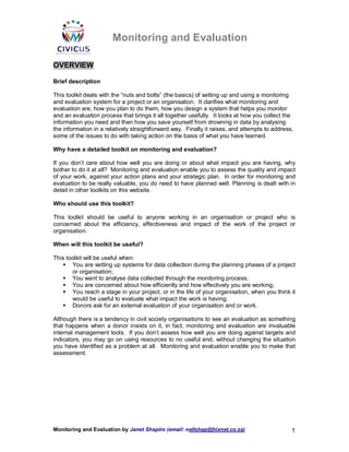 Monitoring and Evaluation

OVERVIEW

Brief description

This toolkit deals with the “nuts and bolts” (the basics) of setting up and using a monitoring
and evaluation system for a project or an organisation. It clarifies what monitoring and
evaluation are, how you plan to do them, how you design a system that helps you monitor
and an evaluation process that brings it all together usefully. It looks at how you collect the
information you need and then how you save yourself from drowning in data by analysing
the information in a relatively straightforward way. Finally it raises, and attempts to address,
some of the issues to do with taking action on the basis of what you have learned.

Why have a detailed toolkit on monitoring and evaluation?

If you don’t care about how well you are doing or about what impact you are having, why
bother to do it at all? Monitoring and evaluation enable you to assess the quality and impact
of your work, against your action plans and your strategic plan. In order for monitoring and
evaluation to be really valuable, you do need to have planned well. Planning is dealt with in
detail in other toolkits on this website.

Who should use this toolkit?

This toolkit should be useful to anyone working in an organisation or project who is
concerned about the efficiency, effectiveness and impact of the work of the project or
organisation.

When will this toolkit be useful?

This toolkit will be useful when:
       You are setting up systems for data collection during the planning phases of a project
       or organisation;
       You want to analyse data collected through the monitoring process;
       You are concerned about how efficiently and how effectively you are working;
       You reach a stage in your project, or in the life of your organisation, when you think it
       would be useful to evaluate what impact the work is having;
       Donors ask for an external evaluation of your organisation and or work.

Although there is a tendency in civil society organisations to see an evaluation as something
that happens when a donor insists on it, in fact, monitoring and evaluation are invaluable
internal management tools. If you don’t assess how well you are doing against targets and
indicators, you may go on using resources to no useful end, without changing the situation
you have identified as a problem at all. Monitoring and evaluation enable you to make that
assessment.




Monitoring and Evaluation by Janet Shapiro (email: nellshap@hixnet.co.za)                      1
 