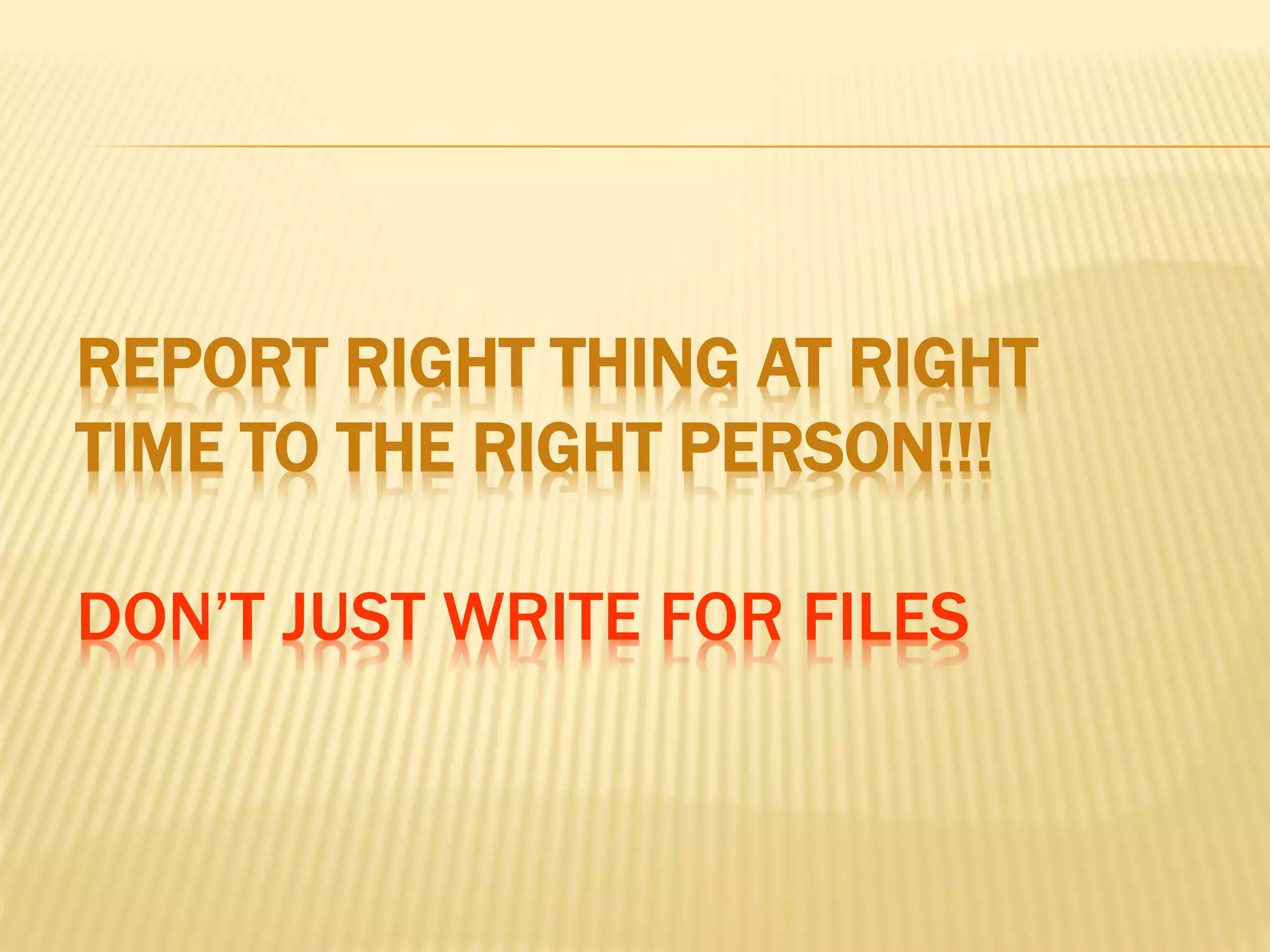 REPORT RIGHT THING AT RIGHT
TIME TO THE RIGHT PERSON!!!
DON’T JUST WRITE FOR FILES
 