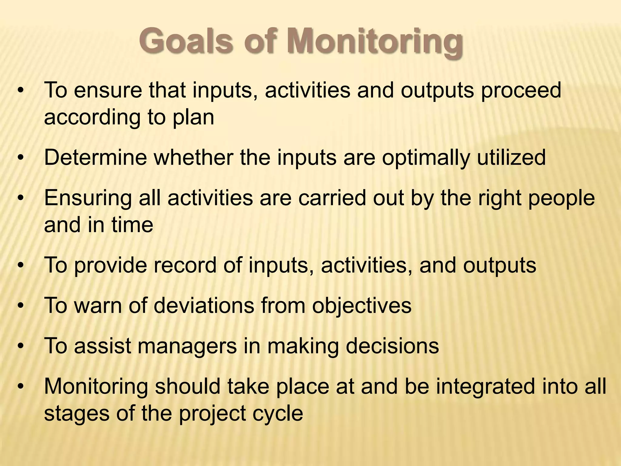 • To ensure that inputs, activities and outputs proceed
according to plan
• Determine whether the inputs are optimally utilized
• Ensuring all activities are carried out by the right people
and in time
• To provide record of inputs, activities, and outputs
• To warn of deviations from objectives
• To assist managers in making decisions
• Monitoring should take place at and be integrated into all
stages of the project cycle
Goals of Monitoring
 