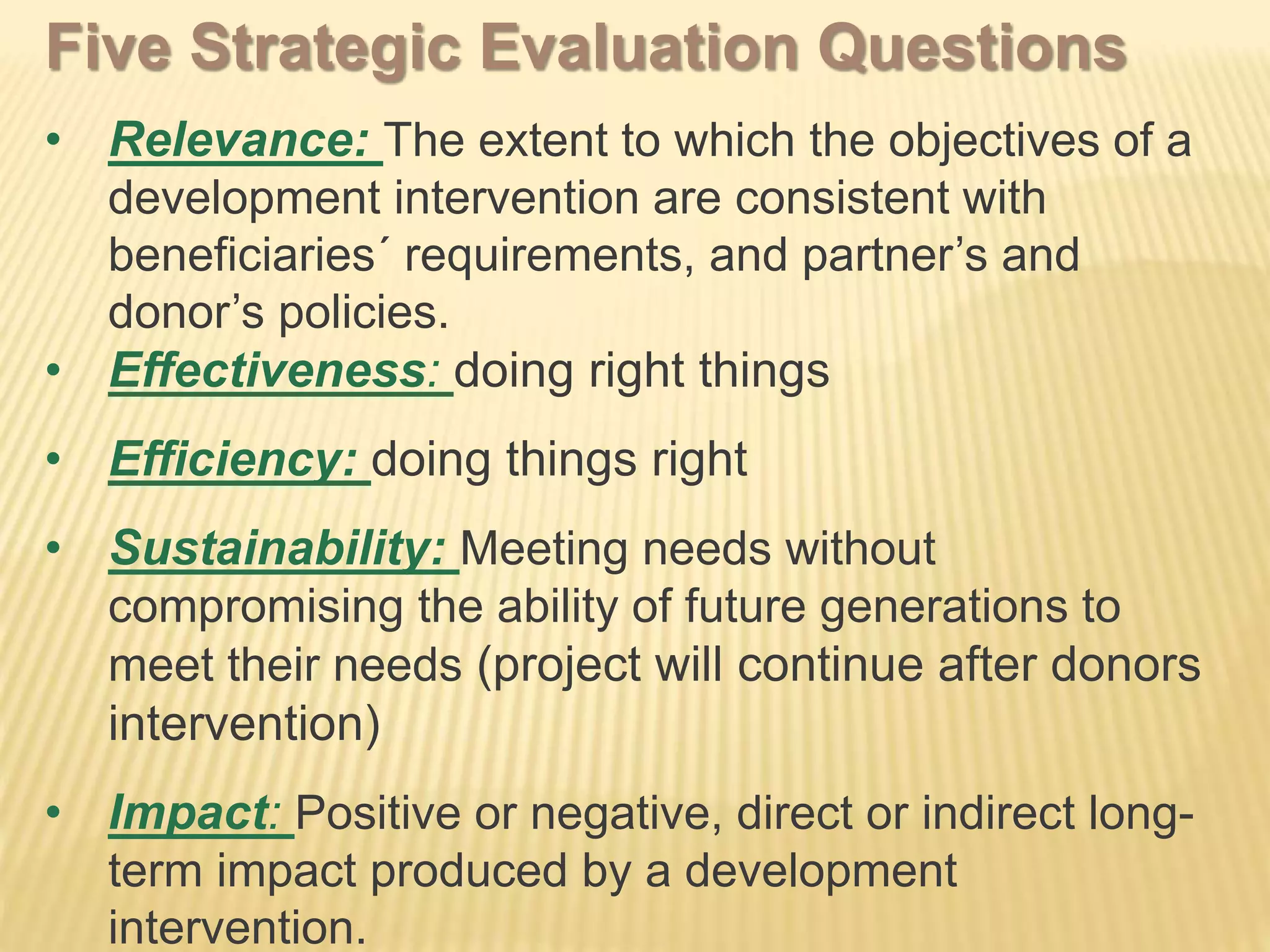 Five Strategic Evaluation Questions
• Relevance: The extent to which the objectives of a
development intervention are consistent with
beneficiaries´ requirements, and partner’s and
donor’s policies.
• Effectiveness: doing right things
• Efficiency: doing things right
• Sustainability: Meeting needs without
compromising the ability of future generations to
meet their needs (project will continue after donors
intervention)
• Impact: Positive or negative, direct or indirect long-
term impact produced by a development
intervention.
 