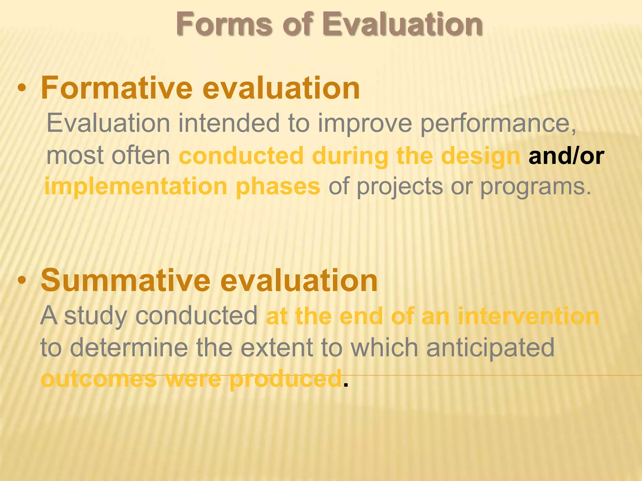 • Formative evaluation
Evaluation intended to improve performance,
most often conducted during the design and/or
implementation phases of projects or programs.
• Summative evaluation
A study conducted at the end of an intervention
to determine the extent to which anticipated
outcomes were produced.
Forms of Evaluation
 