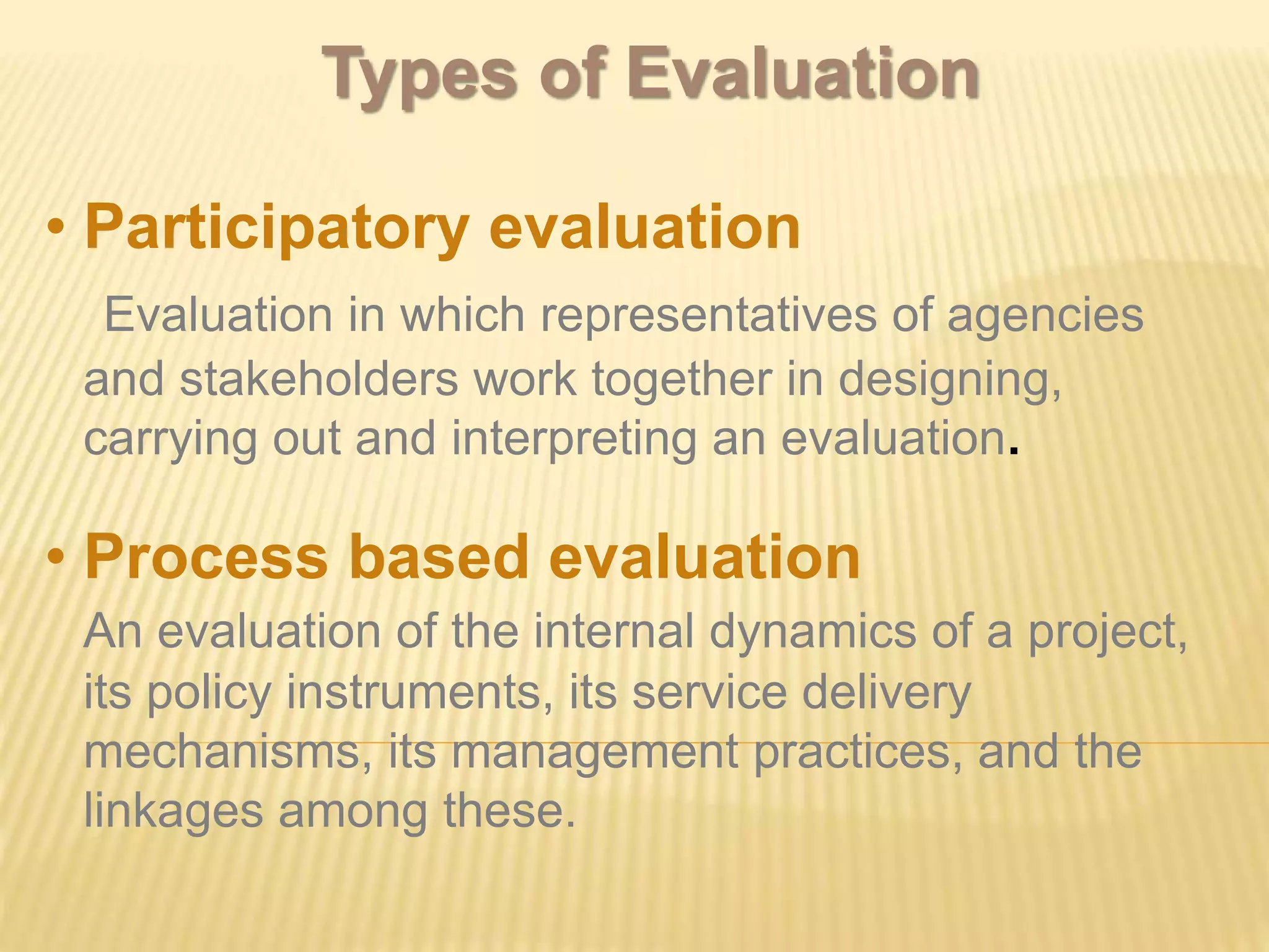 • Participatory evaluation
Evaluation in which representatives of agencies
and stakeholders work together in designing,
carrying out and interpreting an evaluation.
• Process based evaluation
An evaluation of the internal dynamics of a project,
its policy instruments, its service delivery
mechanisms, its management practices, and the
linkages among these.
Types of Evaluation
 