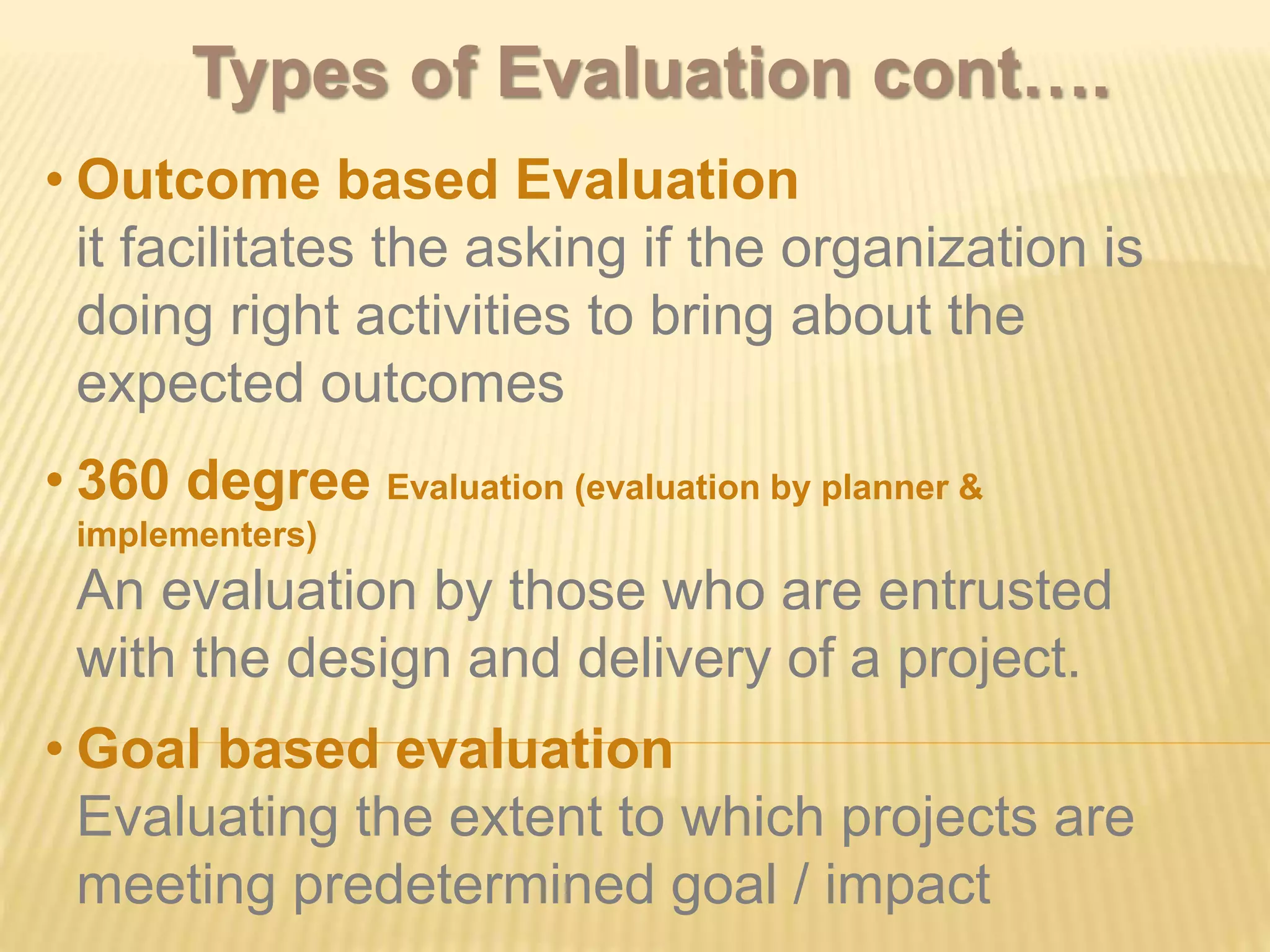 • Outcome based Evaluation
it facilitates the asking if the organization is
doing right activities to bring about the
expected outcomes
• 360 degree Evaluation (evaluation by planner &
implementers)
An evaluation by those who are entrusted
with the design and delivery of a project.
• Goal based evaluation
Evaluating the extent to which projects are
meeting predetermined goal / impact
Types of Evaluation cont….
 