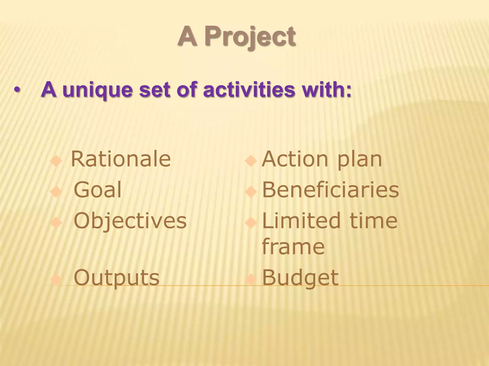 A Project
• A unique set of activities with:
 Rationale  Action plan
 Goal  Beneficiaries
 Objectives  Limited time
frame
 Outputs  Budget
 