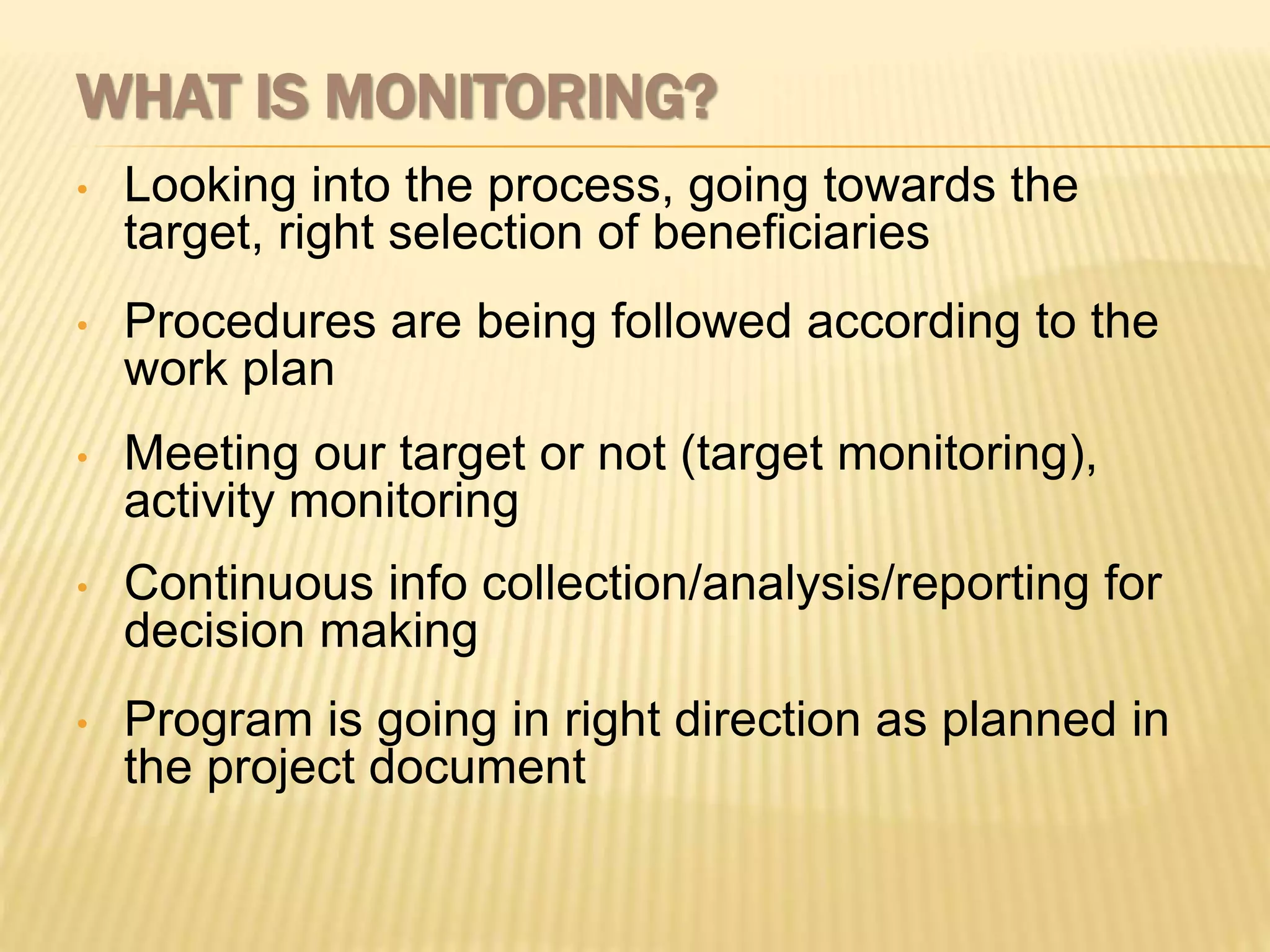 WHAT IS MONITORING?
• Looking into the process, going towards the
target, right selection of beneficiaries
• Procedures are being followed according to the
work plan
• Meeting our target or not (target monitoring),
activity monitoring
• Continuous info collection/analysis/reporting for
decision making
• Program is going in right direction as planned in
the project document
 