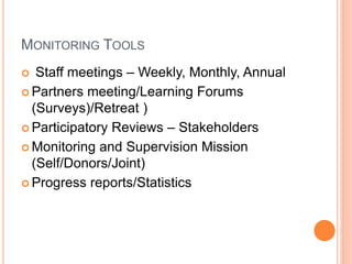 MONITORING TOOLS
 Staff meetings – Weekly, Monthly, Annual
 Partners meeting/Learning Forums
(Surveys)/Retreat )
 Participatory Reviews – Stakeholders
 Monitoring and Supervision Mission
(Self/Donors/Joint)
 Progress reports/Statistics
 