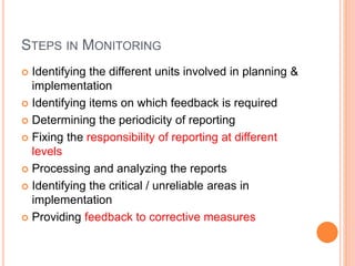 STEPS IN MONITORING
 Identifying the different units involved in planning &
implementation
 Identifying items on which feedback is required
 Determining the periodicity of reporting
 Fixing the responsibility of reporting at different
levels
 Processing and analyzing the reports
 Identifying the critical / unreliable areas in
implementation
 Providing feedback to corrective measures
 