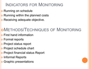 INDICATORS FOR MONITORING
 Running on schedule
 Running within the planned costs
 Receiving adequate objective.
METHODS/TECHNIQUES OF MONITORING
 First hand information
 Formal reports
 Project status report
 Project schedule chart
 Project financial status Report
 Informal Reports
 Graphic presentations
 