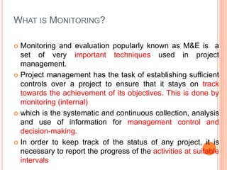 WHAT IS MONITORING?
 Monitoring and evaluation popularly known as M&E is a
set of very important techniques used in project
management.
 Project management has the task of establishing sufficient
controls over a project to ensure that it stays on track
towards the achievement of its objectives. This is done by
monitoring (internal)
 which is the systematic and continuous collection, analysis
and use of information for management control and
decision-making.
 In order to keep track of the status of any project, it is
necessary to report the progress of the activities at suitable
intervals
 