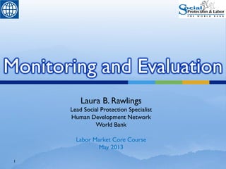 1
Monitoring and Evaluation
Laura B. Rawlings
Lead Social Protection Specialist
Human Development Network
World Bank
Labor Market Core Course
May 2013
 