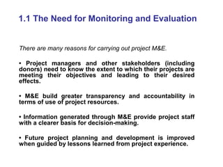 1.1 The Need for Monitoring and Evaluation
There are many reasons for carrying out project M&E.
• Project managers and other stakeholders (including
donors) need to know the extent to which their projects are
meeting their objectives and leading to their desired
effects.
• M&E build greater transparency and accountability in
terms of use of project resources.
• Information generated through M&E provide project staff
with a clearer basis for decision-making.
• Future project planning and development is improved
when guided by lessons learned from project experience.

 