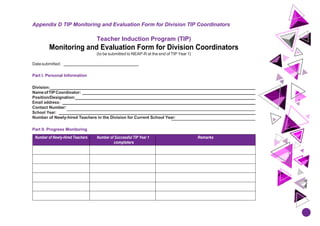 Appendix D TIP Monitoring and Evaluation Form for Division TIP Coordinators
Teacher Induction Program (TIP)
Monitoring and Evaluation Form for Division Coordinators
(to be submitted to NEAP-R at the end of TIP Year 1)
Datesubmitted:
Part I. Personal Information
Division:
NameofTIPCoordinator:
Position/Designation:
Email address:
Contact Number:
School Year:
Number of Newly-hired Teachers in the Division for Current School Year:
Part II. Progress Monitoring
Number of Newly-Hired Teachers Number of Successful TIP Year 1
completers
Remarks
 