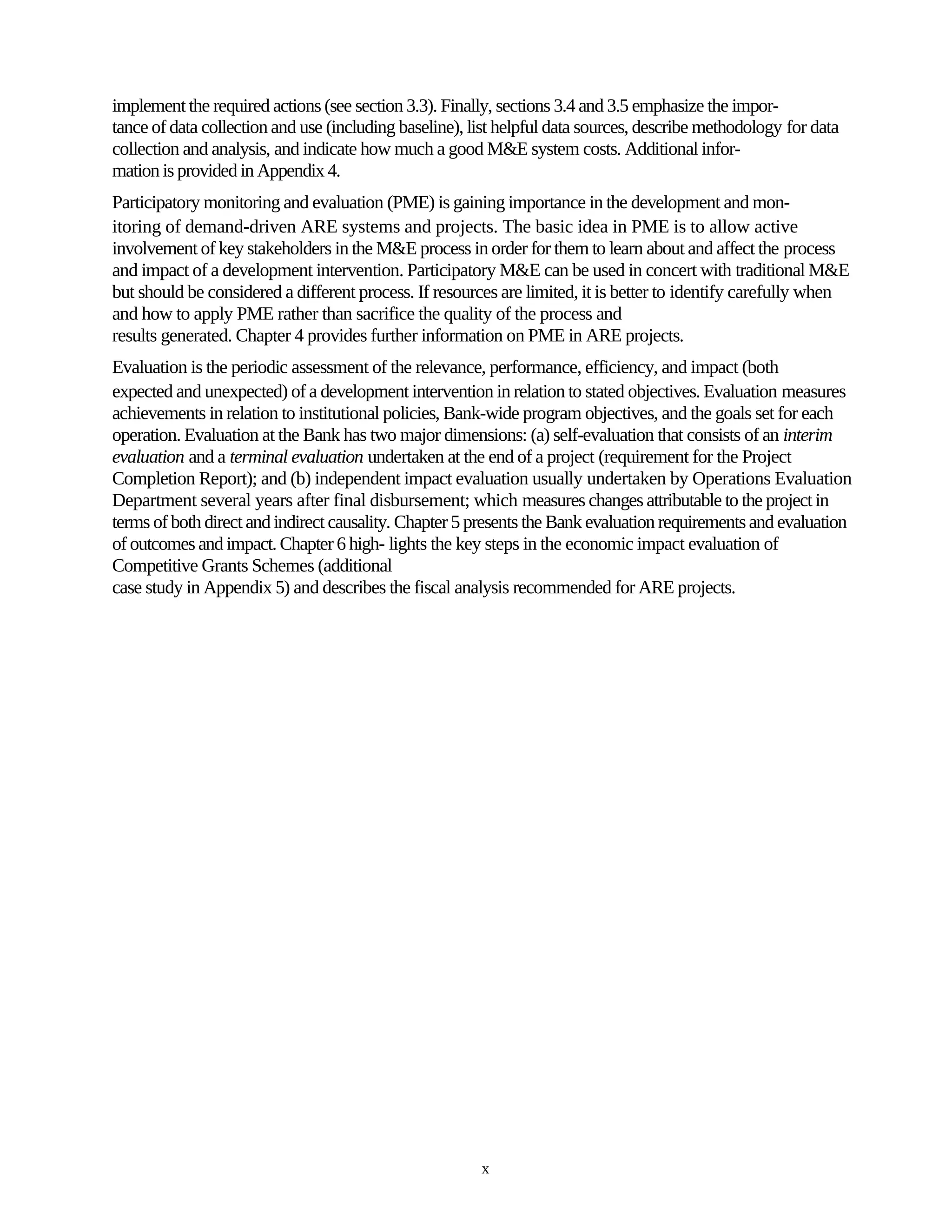 implement the required actions (see section 3.3). Finally, sections 3.4 and 3.5 emphasize the impor-
tance of data collection and use (including baseline), list helpful data sources, describe methodology for data
collection and analysis, and indicate how much a good M&E system costs. Additional infor-
mation is provided in Appendix 4.
Participatory monitoring and evaluation (PME) is gaining importance in the development and mon-
itoring of demand-driven ARE systems and projects. The basic idea in PME is to allow active
involvement of key stakeholders in the M&E process in order for them to learn about and affect the process
and impact of a development intervention. Participatory M&E can be used in concert with traditional M&E
but should be considered a different process. If resources are limited, it is better to identify carefully when
and how to apply PME rather than sacrifice the quality of the process and
results generated. Chapter 4 provides further information on PME in ARE projects.
Evaluation is the periodic assessment of the relevance, performance, efficiency, and impact (both
expected and unexpected) of a development intervention in relation to stated objectives. Evaluation measures
achievements in relation to institutional policies, Bank-wide program objectives, and the goals set for each
operation. Evaluation at the Bank has two major dimensions: (a) self-evaluation that consists of an interim
evaluation and a terminal evaluation undertaken at the end of a project (requirement for the Project
Completion Report); and (b) independent impact evaluation usually undertaken by Operations Evaluation
Department several years after final disbursement; which measures changes attributable to the project in
terms of both direct and indirect causality. Chapter 5 presents the Bank evaluation requirements and evaluation
of outcomes and impact. Chapter 6 high- lights the key steps in the economic impact evaluation of
Competitive Grants Schemes (additional
case study in Appendix 5) and describes the fiscal analysis recommended for ARE projects.




                                                        x
 