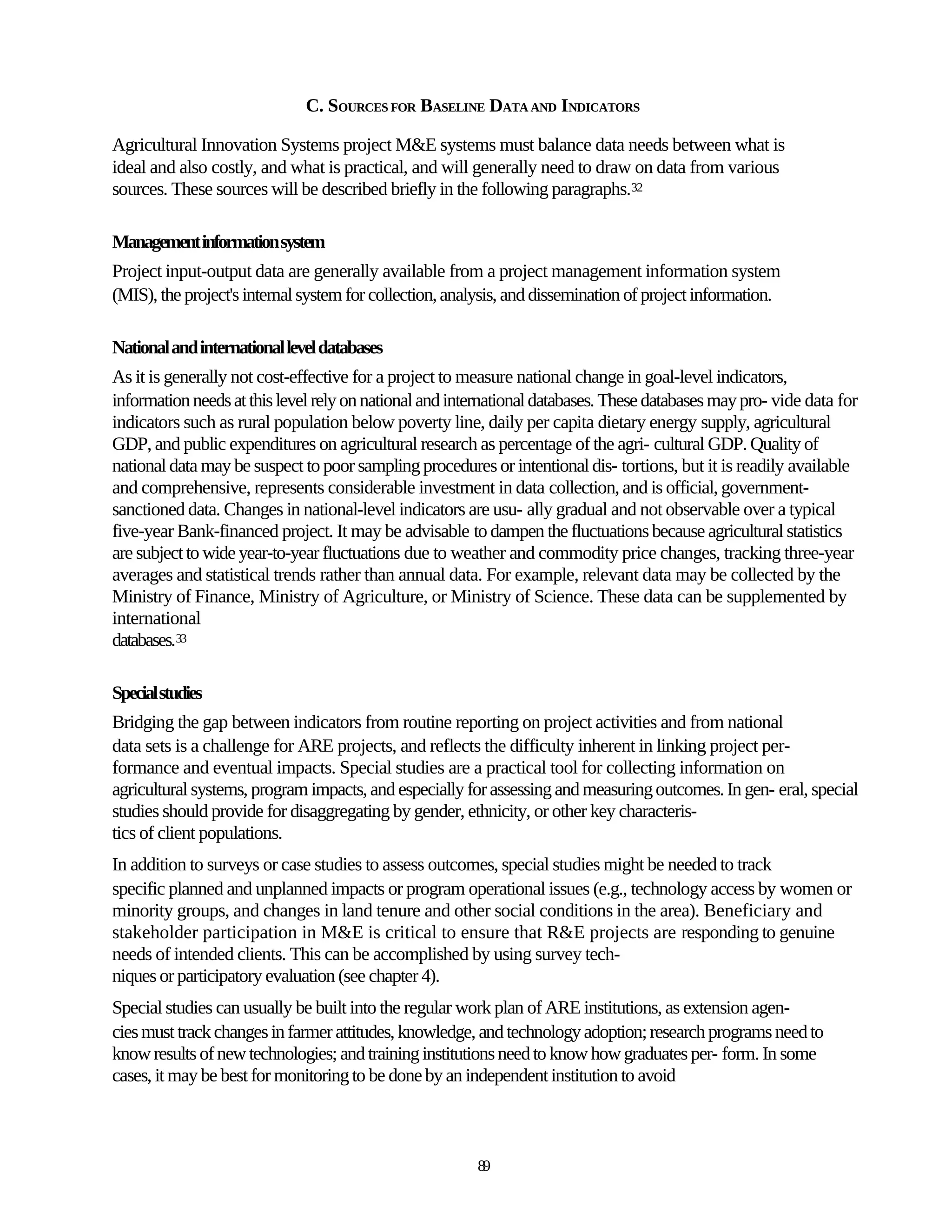 C. SOURCES FOR BASELINE DATA AND INDICATORS

Agricultural Innovation Systems project M&E systems must balance data needs between what is
ideal and also costly, and what is practical, and will generally need to draw on data from various
sources. These sources will be described briefly in the following paragraphs.32

Management information system
Project input-output data are generally available from a project management information system
(MIS), the project's internal system for collection, analysis, and dissemination of project information.

National and international level databases
As it is generally not cost-effective for a project to measure national change in goal-level indicators,
information needs at this level rely on national and international databases. These databases may pro- vide data for
indicators such as rural population below poverty line, daily per capita dietary energy supply, agricultural
GDP, and public expenditures on agricultural research as percentage of the agri- cultural GDP. Quality of
national data may be suspect to poor sampling procedures or intentional dis- tortions, but it is readily available
and comprehensive, represents considerable investment in data collection, and is official, government-
sanctioned data. Changes in national-level indicators are usu- ally gradual and not observable over a typical
five-year Bank-financed project. It may be advisable to dampen the fluctuations because agricultural statistics
are subject to wide year-to-year fluctuations due to weather and commodity price changes, tracking three-year
averages and statistical trends rather than annual data. For example, relevant data may be collected by the
Ministry of Finance, Ministry of Agriculture, or Ministry of Science. These data can be supplemented by
international
databases.33

Special studies
Bridging the gap between indicators from routine reporting on project activities and from national
data sets is a challenge for ARE projects, and reflects the difficulty inherent in linking project per-
formance and eventual impacts. Special studies are a practical tool for collecting information on
agricultural systems, program impacts, and especially for assessing and measuring outcomes. In gen- eral, special
studies should provide for disaggregating by gender, ethnicity, or other key characteris-
tics of client populations.
In addition to surveys or case studies to assess outcomes, special studies might be needed to track
specific planned and unplanned impacts or program operational issues (e.g., technology access by women or
minority groups, and changes in land tenure and other social conditions in the area). Beneficiary and
stakeholder participation in M&E is critical to ensure that R&E projects are responding to genuine
needs of intended clients. This can be accomplished by using survey tech-
niques or participatory evaluation (see chapter 4).
Special studies can usually be built into the regular work plan of ARE institutions, as extension agen-
cies must track changes in farmer attitudes, knowledge, and technology adoption; research programs need to
know results of new technologies; and training institutions need to know how graduates per- form. In some
cases, it may be best for monitoring to be done by an independent institution to avoid



                                                        89
 