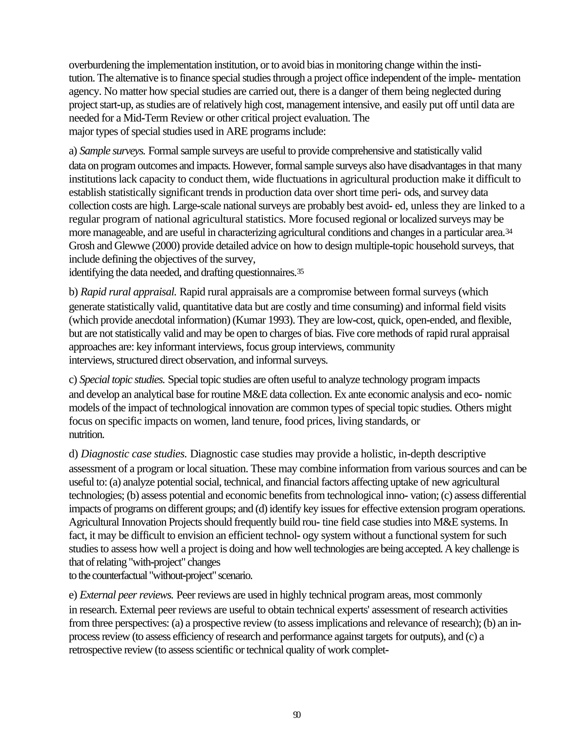 overburdening the implementation institution, or to avoid bias in monitoring change within the insti-
tution. The alternative is to finance special studies through a project office independent of the imple- mentation
agency. No matter how special studies are carried out, there is a danger of them being neglected during
project start-up, as studies are of relatively high cost, management intensive, and easily put off until data are
needed for a Mid-Term Review or other critical project evaluation. The
major types of special studies used in ARE programs include:
a) Sample surveys. Formal sample surveys are useful to provide comprehensive and statistically valid
data on program outcomes and impacts. However, formal sample surveys also have disadvantages in that many
institutions lack capacity to conduct them, wide fluctuations in agricultural production make it difficult to
establish statistically significant trends in production data over short time peri- ods, and survey data
collection costs are high. Large-scale national surveys are probably best avoid- ed, unless they are linked to a
regular program of national agricultural statistics. More focused regional or localized surveys may be
more manageable, and are useful in characterizing agricultural conditions and changes in a particular area.34
Grosh and Glewwe (2000) provide detailed advice on how to design multiple-topic household surveys, that
include defining the objectives of the survey,
identifying the data needed, and drafting questionnaires.35
b) Rapid rural appraisal. Rapid rural appraisals are a compromise between formal surveys (which
generate statistically valid, quantitative data but are costly and time consuming) and informal field visits
(which provide anecdotal information) (Kumar 1993). They are low-cost, quick, open-ended, and flexible,
but are not statistically valid and may be open to charges of bias. Five core methods of rapid rural appraisal
approaches are: key informant interviews, focus group interviews, community
interviews, structured direct observation, and informal surveys.
c) Special topic studies. Special topic studies are often useful to analyze technology program impacts
and develop an analytical base for routine M&E data collection. Ex ante economic analysis and eco- nomic
models of the impact of technological innovation are common types of special topic studies. Others might
focus on specific impacts on women, land tenure, food prices, living standards, or
nutrition.
d) Diagnostic case studies. Diagnostic case studies may provide a holistic, in-depth descriptive
assessment of a program or local situation. These may combine information from various sources and can be
useful to: (a) analyze potential social, technical, and financial factors affecting uptake of new agricultural
technologies; (b) assess potential and economic benefits from technological inno- vation; (c) assess differential
impacts of programs on different groups; and (d) identify key issues for effective extension program operations.
Agricultural Innovation Projects should frequently build rou- tine field case studies into M&E systems. In
fact, it may be difficult to envision an efficient technol- ogy system without a functional system for such
studies to assess how well a project is doing and how well technologies are being accepted. A key challenge is
that of relating "with-project" changes
to the counterfactual "without-project" scenario.
e) External peer reviews. Peer reviews are used in highly technical program areas, most commonly
in research. External peer reviews are useful to obtain technical experts' assessment of research activities
from three perspectives: (a) a prospective review (to assess implications and relevance of research); (b) an in-
process review (to assess efficiency of research and performance against targets for outputs), and (c) a
retrospective review (to assess scientific or technical quality of work complet-




                                                        90
 