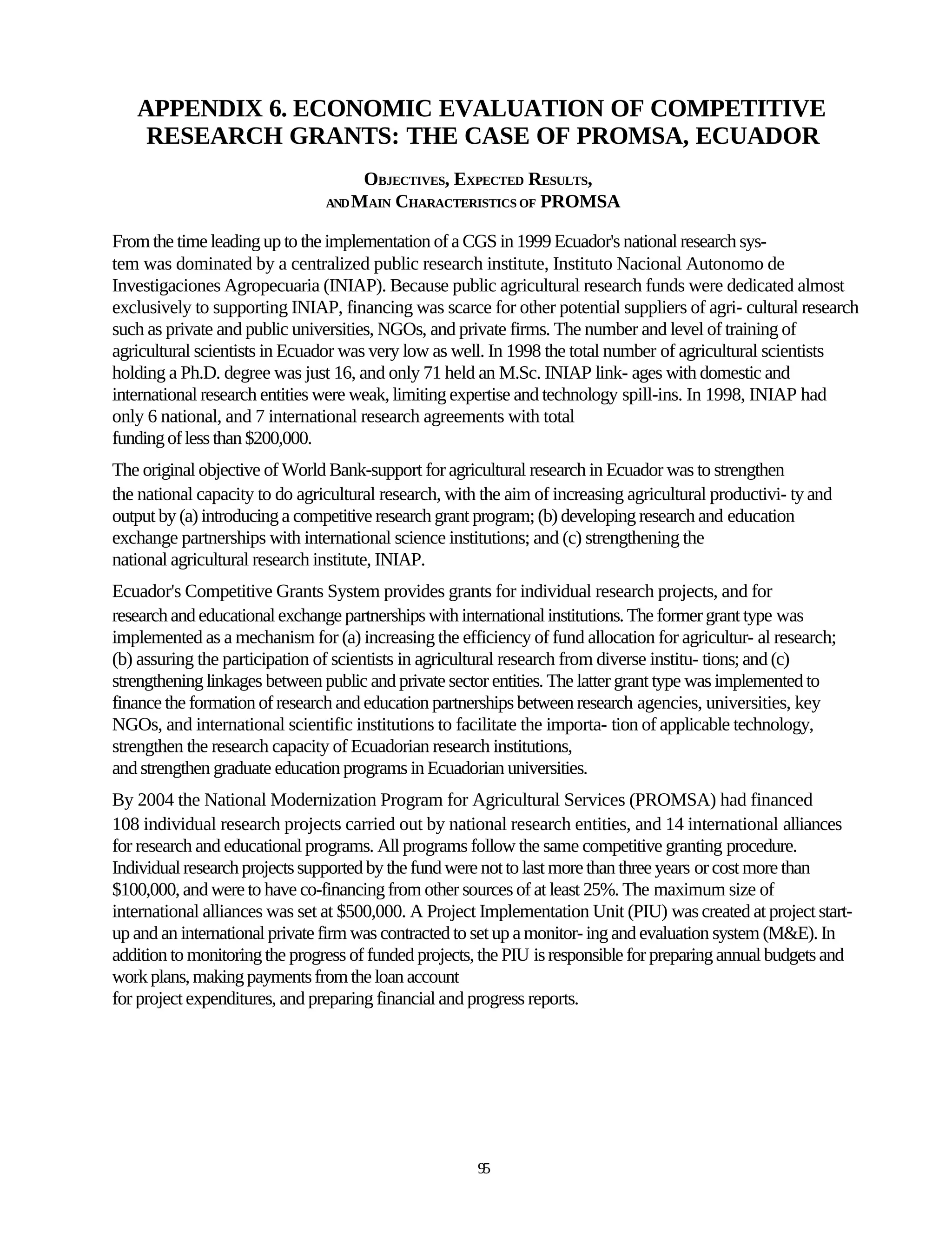 APPENDIX 6. ECONOMIC EVALUATION OF COMPETITIVE
    RESEARCH GRANTS: THE CASE OF PROMSA, ECUADOR
                                     OBJECTIVES, EXPECTED RESULTS,
                                AND MAIN CHARACTERISTICS OF PROMSA


From the time leading up to the implementation of a CGS in 1999 Ecuador's national research sys-
tem was dominated by a centralized public research institute, Instituto Nacional Autonomo de
Investigaciones Agropecuaria (INIAP). Because public agricultural research funds were dedicated almost
exclusively to supporting INIAP, financing was scarce for other potential suppliers of agri- cultural research
such as private and public universities, NGOs, and private firms. The number and level of training of
agricultural scientists in Ecuador was very low as well. In 1998 the total number of agricultural scientists
holding a Ph.D. degree was just 16, and only 71 held an M.Sc. INIAP link- ages with domestic and
international research entities were weak, limiting expertise and technology spill-ins. In 1998, INIAP had
only 6 national, and 7 international research agreements with total
funding of less than $200,000.
The original objective of World Bank-support for agricultural research in Ecuador was to strengthen
the national capacity to do agricultural research, with the aim of increasing agricultural productivi- ty and
output by (a) introducing a competitive research grant program; (b) developing research and education
exchange partnerships with international science institutions; and (c) strengthening the
national agricultural research institute, INIAP.
Ecuador's Competitive Grants System provides grants for individual research projects, and for
research and educational exchange partnerships with international institutions. The former grant type was
implemented as a mechanism for (a) increasing the efficiency of fund allocation for agricultur- al research;
(b) assuring the participation of scientists in agricultural research from diverse institu- tions; and (c)
strengthening linkages between public and private sector entities. The latter grant type was implemented to
finance the formation of research and education partnerships between research agencies, universities, key
NGOs, and international scientific institutions to facilitate the importa- tion of applicable technology,
strengthen the research capacity of Ecuadorian research institutions,
and strengthen graduate education programs in Ecuadorian universities.
By 2004 the National Modernization Program for Agricultural Services (PROMSA) had financed
108 individual research projects carried out by national research entities, and 14 international alliances
for research and educational programs. All programs follow the same competitive granting procedure.
Individual research projects supported by the fund were not to last more than three years or cost more than
$100,000, and were to have co-financing from other sources of at least 25%. The maximum size of
international alliances was set at $500,000. A Project Implementation Unit (PIU) was created at project start-
up and an international private firm was contracted to set up a monitor- ing and evaluation system (M&E). In
addition to monitoring the progress of funded projects, the PIU is responsible for preparing annual budgets and
work plans, making payments from the loan account
for project expenditures, and preparing financial and progress reports.




                                                       95
 
