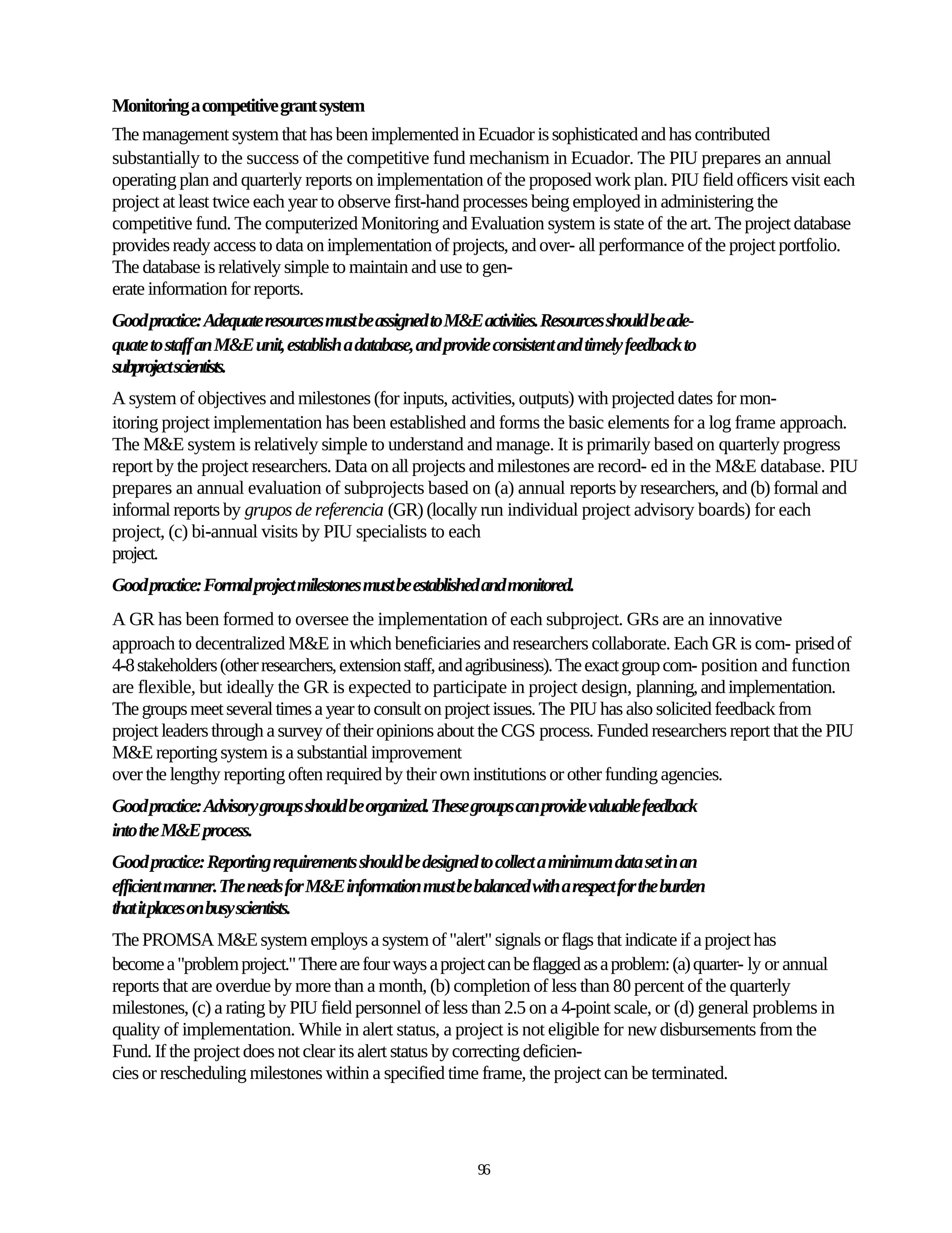 Monitoring a competitive grant system
The management system that has been implemented in Ecuador is sophisticated and has contributed
substantially to the success of the competitive fund mechanism in Ecuador. The PIU prepares an annual
operating plan and quarterly reports on implementation of the proposed work plan. PIU field officers visit each
project at least twice each year to observe first-hand processes being employed in administering the
competitive fund. The computerized Monitoring and Evaluation system is state of the art. The project database
provides ready access to data on implementation of projects, and over- all performance of the project portfolio.
The database is relatively simple to maintain and use to gen-
erate information for reports.
Good practice: Adequate resources must be assigned to M&E activities. Resources should be ade-
quate to staff an M&E unit, establish a database, and provide consistent and timely feedback to
subproject scientists.
A system of objectives and milestones (for inputs, activities, outputs) with projected dates for mon-
itoring project implementation has been established and forms the basic elements for a log frame approach.
The M&E system is relatively simple to understand and manage. It is primarily based on quarterly progress
report by the project researchers. Data on all projects and milestones are record- ed in the M&E database. PIU
prepares an annual evaluation of subprojects based on (a) annual reports by researchers, and (b) formal and
informal reports by grupos de referencia (GR) (locally run individual project advisory boards) for each
project, (c) bi-annual visits by PIU specialists to each
project.
Good practice: Formal project milestones must be established and monitored.
A GR has been formed to oversee the implementation of each subproject. GRs are an innovative
approach to decentralized M&E in which beneficiaries and researchers collaborate. Each GR is com- prised of
4-8 stakeholders (other researchers, extension staff, and agribusiness). The exact group com- position and function
are flexible, but ideally the GR is expected to participate in project design, planning, and implementation.
The groups meet several times a year to consult on project issues. The PIU has also solicited feedback from
project leaders through a survey of their opinions about the CGS process. Funded researchers report that the PIU
M&E reporting system is a substantial improvement
over the lengthy reporting often required by their own institutions or other funding agencies.
Good practice: Advisory groups should be organized. These groups can provide valuable feedback
into the M&E process.
Good practice: Reporting requirements should be designed to collect a minimum data set in an
efficient manner. The needs for M&E information must be balanced with a respect for the burden
that it places on busy scientists.
The PROMSA M&E system employs a system of "alert" signals or flags that indicate if a project has
become a "problem project." There are four ways a project can be flagged as a problem: (a) quarter- ly or annual
reports that are overdue by more than a month, (b) completion of less than 80 percent of the quarterly
milestones, (c) a rating by PIU field personnel of less than 2.5 on a 4-point scale, or (d) general problems in
quality of implementation. While in alert status, a project is not eligible for new disbursements from the
Fund. If the project does not clear its alert status by correcting deficien-
cies or rescheduling milestones within a specified time frame, the project can be terminated.




                                                           96
 
