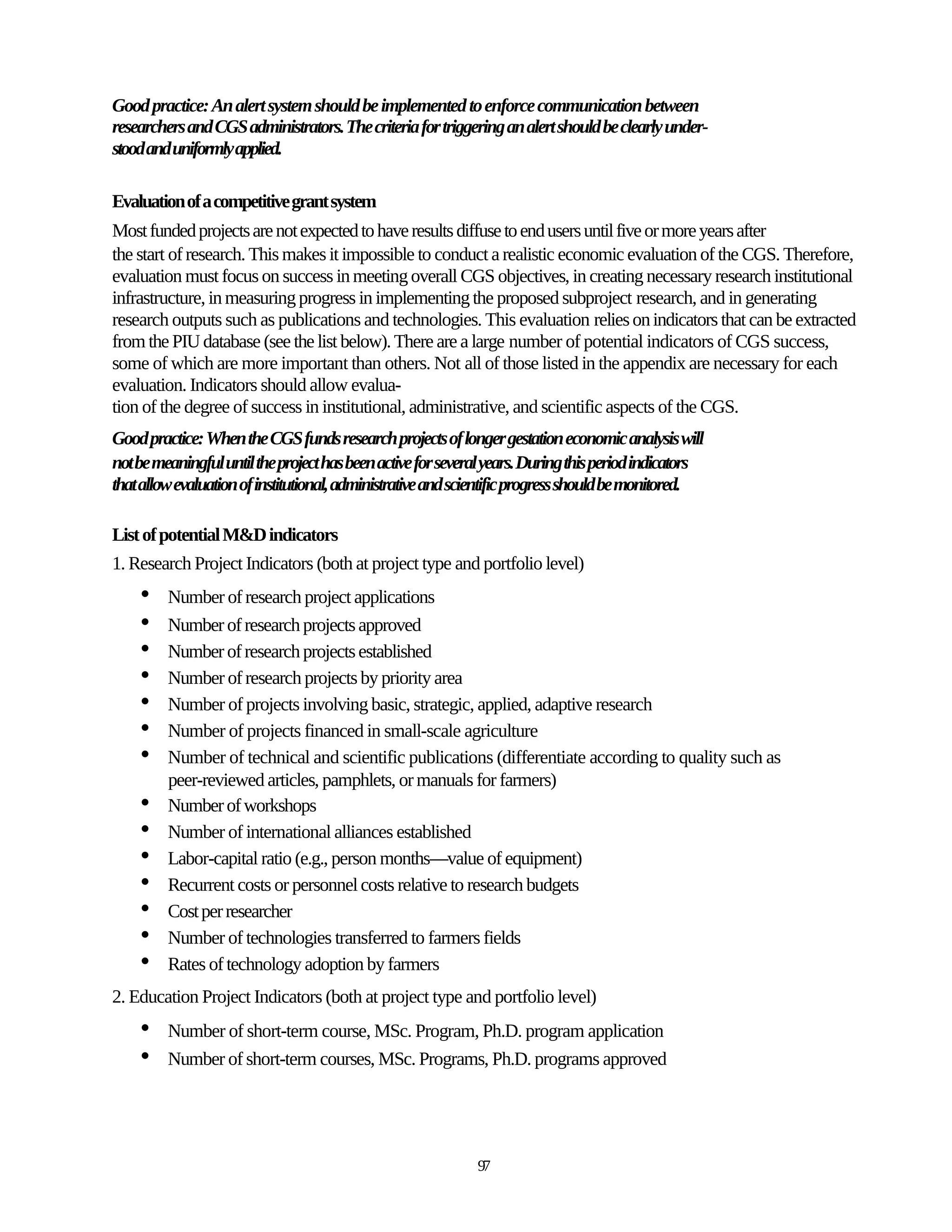 Good practice: An alert system should be implemented to enforce communication between
researchers and CGS administrators. The criteria for triggering an alert should be clearly under-
stood and uniformly applied.

Evaluation of a competitive grant system
Most funded projects are not expected to have results diffuse to end users until five or more years after
the start of research. This makes it impossible to conduct a realistic economic evaluation of the CGS. Therefore,
evaluation must focus on success in meeting overall CGS objectives, in creating necessary research institutional
infrastructure, in measuring progress in implementing the proposed subproject research, and in generating
research outputs such as publications and technologies. This evaluation relies on indicators that can be extracted
from the PIU database (see the list below). There are a large number of potential indicators of CGS success,
some of which are more important than others. Not all of those listed in the appendix are necessary for each
evaluation. Indicators should allow evalua-
tion of the degree of success in institutional, administrative, and scientific aspects of the CGS.
Good practice: When the CGS funds research projects of longer gestation economic analysis will
not be meaningful until the project has been active for several years. During this period indicators
that allow evaluation of institutional, administrative and scientific progress should be monitored.

List of potential M&D indicators
1. Research Project Indicators (both at project type and portfolio level)
    •    Number of research project applications
    •    Number of research projects approved
    •    Number of research projects established
    •    Number of research projects by priority area
    •    Number of projects involving basic, strategic, applied, adaptive research
    •    Number of projects financed in small-scale agriculture
    •    Number of technical and scientific publications (differentiate according to quality such as
         peer-reviewed articles, pamphlets, or manuals for farmers)
    •    Number of workshops
    •    Number of international alliances established
    •    Labor-capital ratio (e.g., person months—value of equipment)
    •    Recurrent costs or personnel costs relative to research budgets
    •    Cost per researcher
    •    Number of technologies transferred to farmers fields
    •    Rates of technology adoption by farmers
2. Education Project Indicators (both at project type and portfolio level)
    •    Number of short-term course, MSc. Program, Ph.D. program application
    •    Number of short-term courses, MSc. Programs, Ph.D. programs approved




                                                             97
 