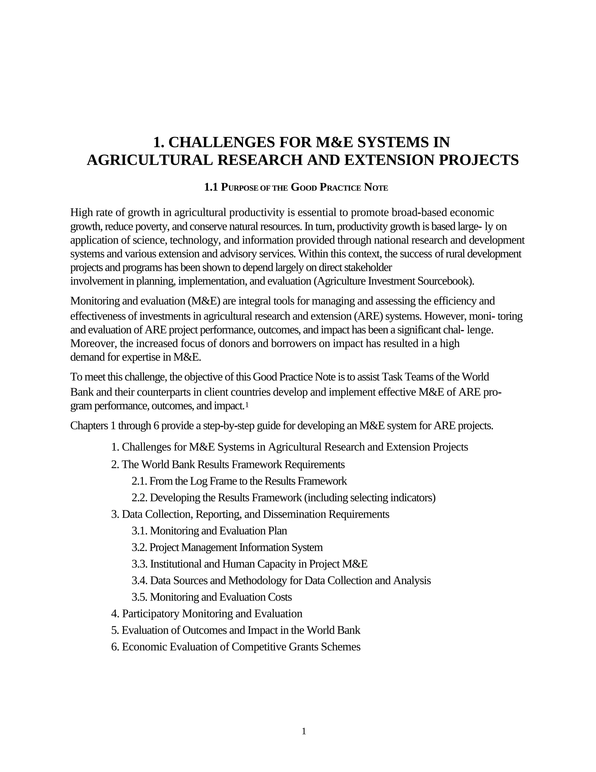 1. CHALLENGES FOR M&E SYSTEMS IN
   AGRICULTURAL RESEARCH AND EXTENSION PROJECTS
                               1.1 PURPOSE OF THE GOOD PRACTICE NOTE

High rate of growth in agricultural productivity is essential to promote broad-based economic
growth, reduce poverty, and conserve natural resources. In turn, productivity growth is based large- ly on
application of science, technology, and information provided through national research and development
systems and various extension and advisory services. Within this context, the success of rural development
projects and programs has been shown to depend largely on direct stakeholder
involvement in planning, implementation, and evaluation (Agriculture Investment Sourcebook).
Monitoring and evaluation (M&E) are integral tools for managing and assessing the efficiency and
effectiveness of investments in agricultural research and extension (ARE) systems. However, moni- toring
and evaluation of ARE project performance, outcomes, and impact has been a significant chal- lenge.
Moreover, the increased focus of donors and borrowers on impact has resulted in a high
demand for expertise in M&E.
To meet this challenge, the objective of this Good Practice Note is to assist Task Teams of the World
Bank and their counterparts in client countries develop and implement effective M&E of ARE pro-
gram performance, outcomes, and impact.1
Chapters 1 through 6 provide a step-by-step guide for developing an M&E system for ARE projects.
         1. Challenges for M&E Systems in Agricultural Research and Extension Projects
         2. The World Bank Results Framework Requirements
              2.1. From the Log Frame to the Results Framework
              2.2. Developing the Results Framework (including selecting indicators)
         3. Data Collection, Reporting, and Dissemination Requirements
              3.1. Monitoring and Evaluation Plan
              3.2. Project Management Information System
              3.3. Institutional and Human Capacity in Project M&E
              3.4. Data Sources and Methodology for Data Collection and Analysis
              3.5. Monitoring and Evaluation Costs
         4. Participatory Monitoring and Evaluation
         5. Evaluation of Outcomes and Impact in the World Bank
         6. Economic Evaluation of Competitive Grants Schemes




                                                      1
 