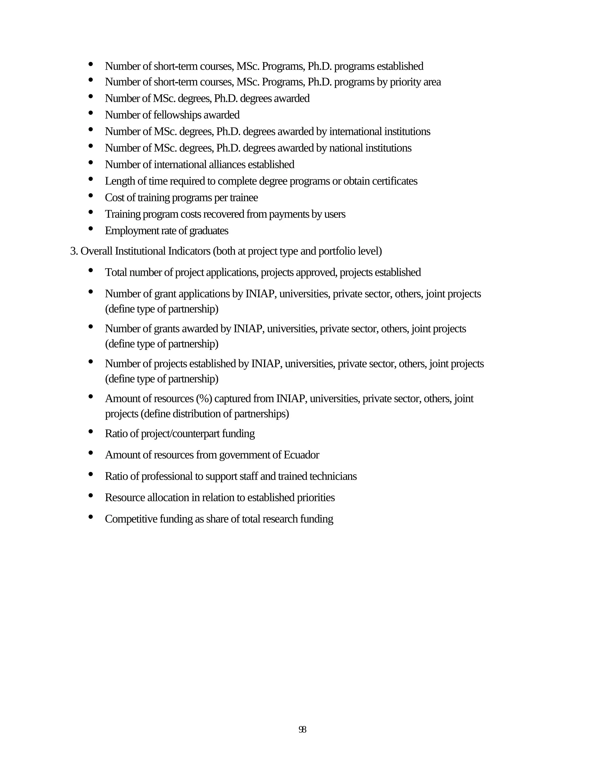 •   Number of short-term courses, MSc. Programs, Ph.D. programs established
    •   Number of short-term courses, MSc. Programs, Ph.D. programs by priority area
    •   Number of MSc. degrees, Ph.D. degrees awarded
    •   Number of fellowships awarded
    •   Number of MSc. degrees, Ph.D. degrees awarded by international institutions
    •   Number of MSc. degrees, Ph.D. degrees awarded by national institutions
    •   Number of international alliances established
    •   Length of time required to complete degree programs or obtain certificates
    •   Cost of training programs per trainee
    •   Training program costs recovered from payments by users
    •   Employment rate of graduates
3. Overall Institutional Indicators (both at project type and portfolio level)
    •   Total number of project applications, projects approved, projects established
    •   Number of grant applications by INIAP, universities, private sector, others, joint projects
        (define type of partnership)
    •   Number of grants awarded by INIAP, universities, private sector, others, joint projects
        (define type of partnership)
    •   Number of projects established by INIAP, universities, private sector, others, joint projects
        (define type of partnership)
    •   Amount of resources (%) captured from INIAP, universities, private sector, others, joint
        projects (define distribution of partnerships)
    •   Ratio of project/counterpart funding
    •   Amount of resources from government of Ecuador
    •   Ratio of professional to support staff and trained technicians
    •   Resource allocation in relation to established priorities
    •   Competitive funding as share of total research funding




                                                         98
 