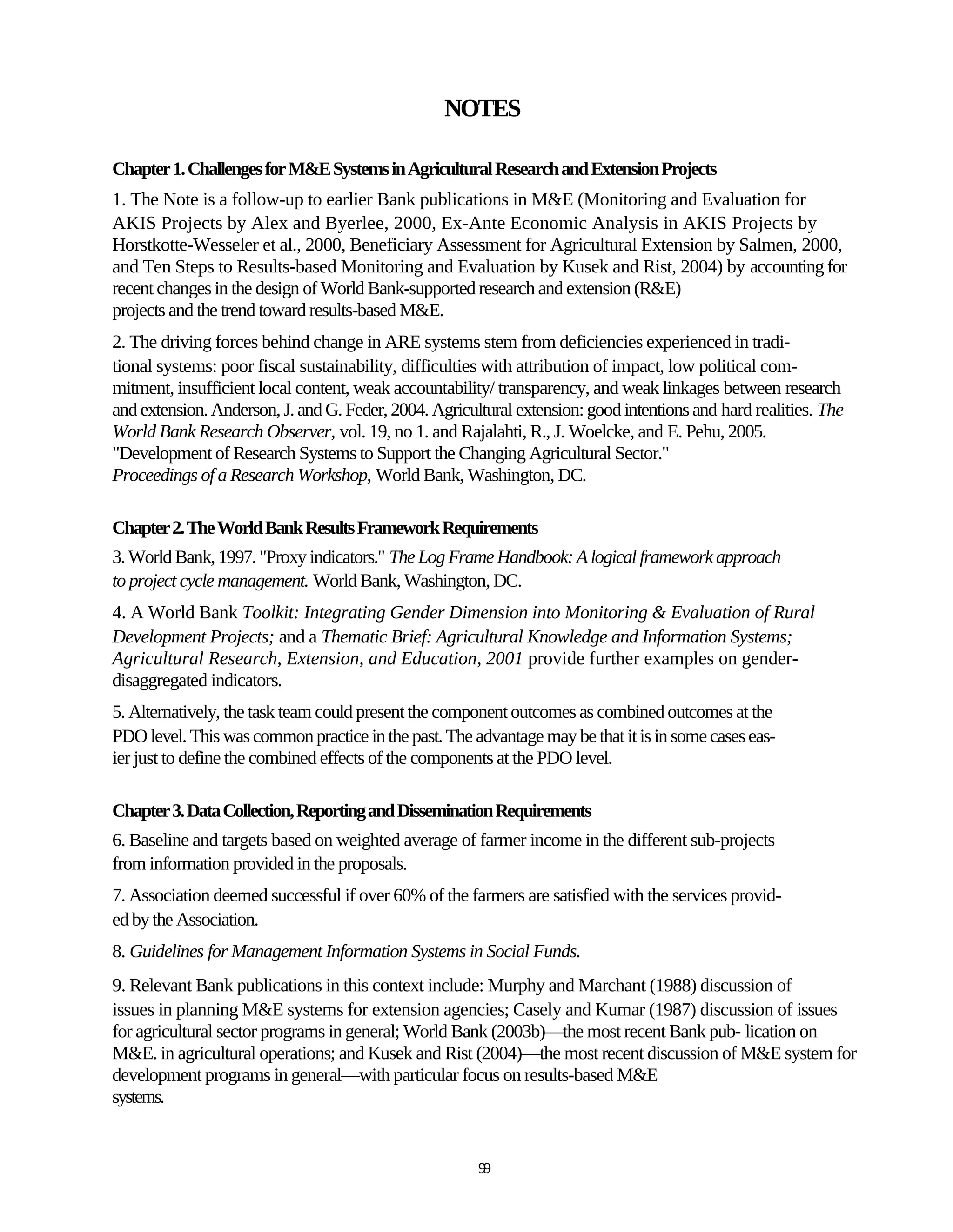 NOTES

Chapter 1. Challenges for M&E Systems in Agricultural Research and Extension Projects
1. The Note is a follow-up to earlier Bank publications in M&E (Monitoring and Evaluation for
AKIS Projects by Alex and Byerlee, 2000, Ex-Ante Economic Analysis in AKIS Projects by
Horstkotte-Wesseler et al., 2000, Beneficiary Assessment for Agricultural Extension by Salmen, 2000,
and Ten Steps to Results-based Monitoring and Evaluation by Kusek and Rist, 2004) by accounting for
recent changes in the design of World Bank-supported research and extension (R&E)
projects and the trend toward results-based M&E.
2. The driving forces behind change in ARE systems stem from deficiencies experienced in tradi-
tional systems: poor fiscal sustainability, difficulties with attribution of impact, low political com-
mitment, insufficient local content, weak accountability/ transparency, and weak linkages between research
and extension. Anderson, J. and G. Feder, 2004. Agricultural extension: good intentions and hard realities. The
World Bank Research Observer, vol. 19, no 1. and Rajalahti, R., J. Woelcke, and E. Pehu, 2005.
"Development of Research Systems to Support the Changing Agricultural Sector."
Proceedings of a Research Workshop, World Bank, Washington, DC.

Chapter 2. The World Bank Results Framework Requirements
3. World Bank, 1997. "Proxy indicators." The Log Frame Handbook: A logical framework approach
to project cycle management. World Bank, Washington, DC.
4. A World Bank Toolkit: Integrating Gender Dimension into Monitoring & Evaluation of Rural
Development Projects; and a Thematic Brief: Agricultural Knowledge and Information Systems;
Agricultural Research, Extension, and Education, 2001 provide further examples on gender-
disaggregated indicators.
5. Alternatively, the task team could present the component outcomes as combined outcomes at the
PDO level. This was common practice in the past. The advantage may be that it is in some cases eas-
ier just to define the combined effects of the components at the PDO level.

Chapter 3. Data Collection, Reporting and Dissemination Requirements
6. Baseline and targets based on weighted average of farmer income in the different sub-projects
from information provided in the proposals.
7. Association deemed successful if over 60% of the farmers are satisfied with the services provid-
ed by the Association.
8. Guidelines for Management Information Systems in Social Funds.
9. Relevant Bank publications in this context include: Murphy and Marchant (1988) discussion of
issues in planning M&E systems for extension agencies; Casely and Kumar (1987) discussion of issues
for agricultural sector programs in general; World Bank (2003b)—the most recent Bank pub- lication on
M&E. in agricultural operations; and Kusek and Rist (2004)—the most recent discussion of M&E system for
development programs in general—with particular focus on results-based M&E
systems.


                                                       99
 