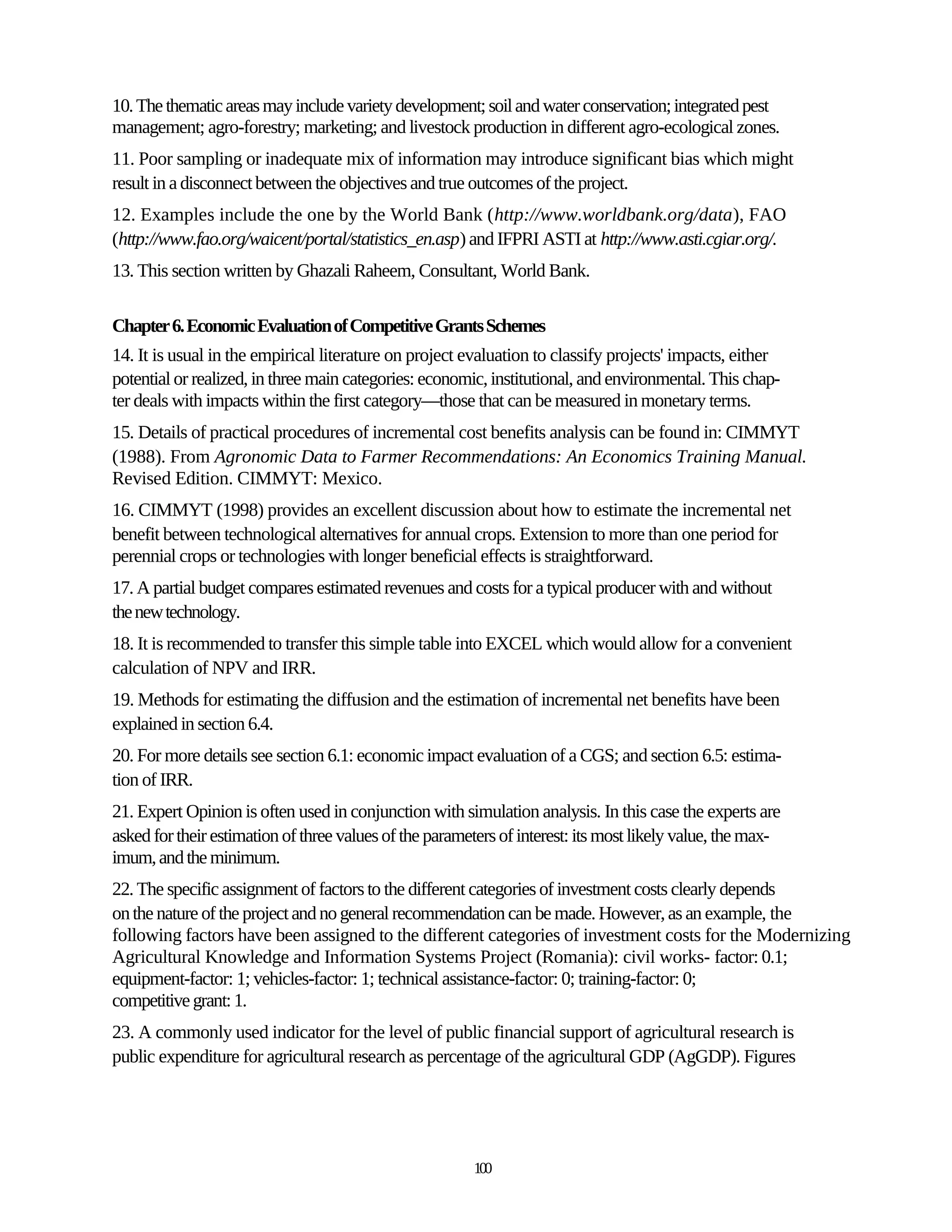 10. The thematic areas may include variety development; soil and water conservation; integrated pest
management; agro-forestry; marketing; and livestock production in different agro-ecological zones.
11. Poor sampling or inadequate mix of information may introduce significant bias which might
result in a disconnect between the objectives and true outcomes of the project.
12. Examples include the one by the World Bank (http://www.worldbank.org/data), FAO
(http://www.fao.org/waicent/portal/statistics_en.asp) and IFPRI ASTI at http://www.asti.cgiar.org/.
13. This section written by Ghazali Raheem, Consultant, World Bank.

Chapter 6. Economic Evaluation of Competitive Grants Schemes
14. It is usual in the empirical literature on project evaluation to classify projects' impacts, either
potential or realized, in three main categories: economic, institutional, and environmental. This chap-
ter deals with impacts within the first category—those that can be measured in monetary terms.
15. Details of practical procedures of incremental cost benefits analysis can be found in: CIMMYT
(1988). From Agronomic Data to Farmer Recommendations: An Economics Training Manual.
Revised Edition. CIMMYT: Mexico.
16. CIMMYT (1998) provides an excellent discussion about how to estimate the incremental net
benefit between technological alternatives for annual crops. Extension to more than one period for
perennial crops or technologies with longer beneficial effects is straightforward.
17. A partial budget compares estimated revenues and costs for a typical producer with and without
the new technology.
18. It is recommended to transfer this simple table into EXCEL which would allow for a convenient
calculation of NPV and IRR.
19. Methods for estimating the diffusion and the estimation of incremental net benefits have been
explained in section 6.4.
20. For more details see section 6.1: economic impact evaluation of a CGS; and section 6.5: estima-
tion of IRR.
21. Expert Opinion is often used in conjunction with simulation analysis. In this case the experts are
asked for their estimation of three values of the parameters of interest: its most likely value, the max-
imum, and the minimum.
22. The specific assignment of factors to the different categories of investment costs clearly depends
on the nature of the project and no general recommendation can be made. However, as an example, the
following factors have been assigned to the different categories of investment costs for the Modernizing
Agricultural Knowledge and Information Systems Project (Romania): civil works- factor: 0.1;
equipment-factor: 1; vehicles-factor: 1; technical assistance-factor: 0; training-factor: 0;
competitive grant: 1.
23. A commonly used indicator for the level of public financial support of agricultural research is
public expenditure for agricultural research as percentage of the agricultural GDP (AgGDP). Figures




                                                        100
 