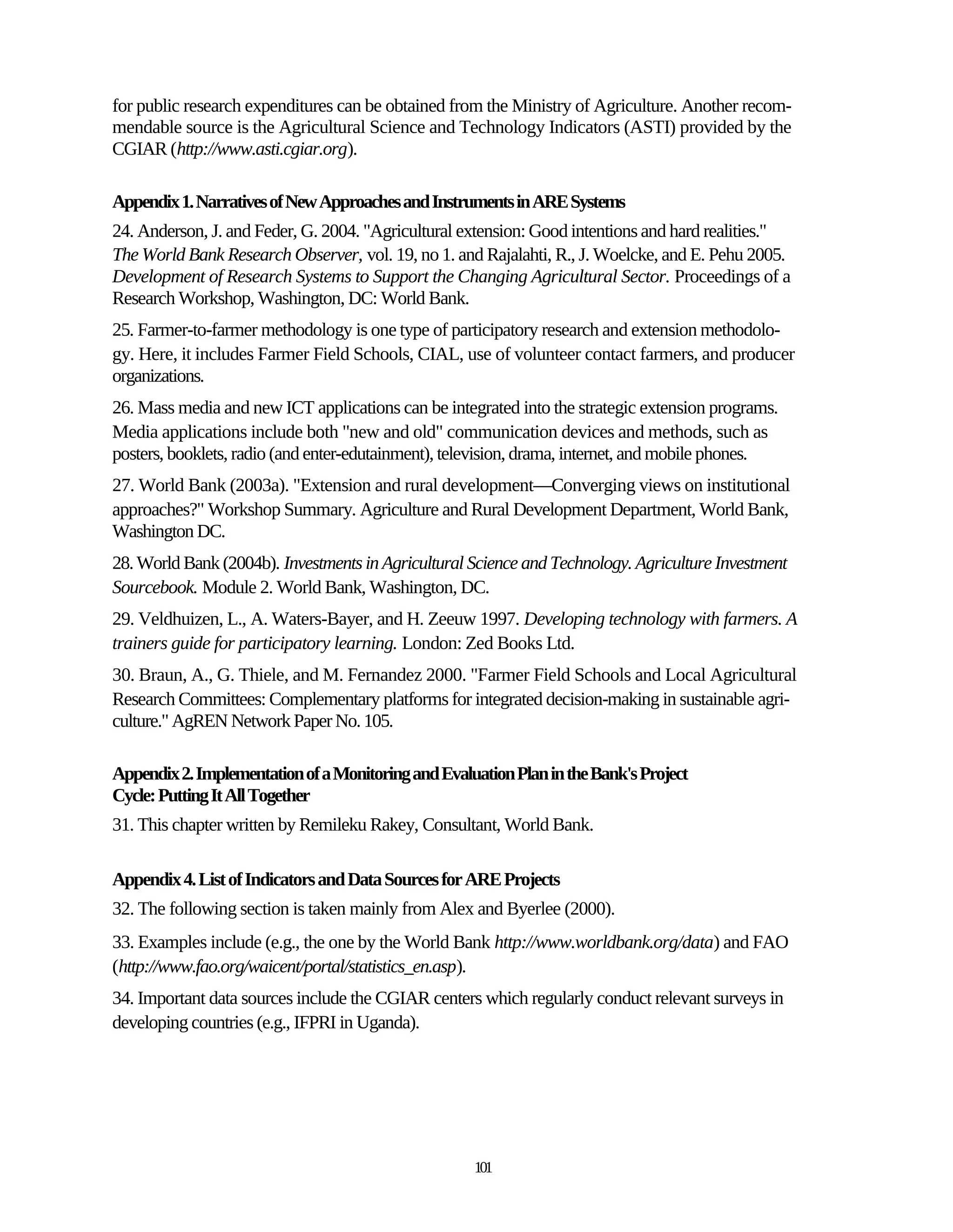 for public research expenditures can be obtained from the Ministry of Agriculture. Another recom-
mendable source is the Agricultural Science and Technology Indicators (ASTI) provided by the
CGIAR (http://www.asti.cgiar.org).

Appendix 1. Narratives of New Approaches and Instruments in ARE Systems
24. Anderson, J. and Feder, G. 2004. "Agricultural extension: Good intentions and hard realities."
The World Bank Research Observer, vol. 19, no 1. and Rajalahti, R., J. Woelcke, and E. Pehu 2005.
Development of Research Systems to Support the Changing Agricultural Sector. Proceedings of a
Research Workshop, Washington, DC: World Bank.
25. Farmer-to-farmer methodology is one type of participatory research and extension methodolo-
gy. Here, it includes Farmer Field Schools, CIAL, use of volunteer contact farmers, and producer
organizations.
26. Mass media and new ICT applications can be integrated into the strategic extension programs.
Media applications include both "new and old" communication devices and methods, such as
posters, booklets, radio (and enter-edutainment), television, drama, internet, and mobile phones.
27. World Bank (2003a). "Extension and rural development—Converging views on institutional
approaches?" Workshop Summary. Agriculture and Rural Development Department, World Bank,
Washington DC.
28. World Bank (2004b). Investments in Agricultural Science and Technology. Agriculture Investment
Sourcebook. Module 2. World Bank, Washington, DC.
29. Veldhuizen, L., A. Waters-Bayer, and H. Zeeuw 1997. Developing technology with farmers. A
trainers guide for participatory learning. London: Zed Books Ltd.
30. Braun, A., G. Thiele, and M. Fernandez 2000. "Farmer Field Schools and Local Agricultural
Research Committees: Complementary platforms for integrated decision-making in sustainable agri-
culture." AgREN Network Paper No. 105.

Appendix 2. Implementation of a Monitoring and Evaluation Plan in the Bank's Project
Cycle: Putting It All Together
31. This chapter written by Remileku Rakey, Consultant, World Bank.

Appendix 4. List of Indicators and Data Sources for ARE Projects
32. The following section is taken mainly from Alex and Byerlee (2000).
33. Examples include (e.g., the one by the World Bank http://www.worldbank.org/data) and FAO
(http://www.fao.org/waicent/portal/statistics_en.asp).
34. Important data sources include the CGIAR centers which regularly conduct relevant surveys in
developing countries (e.g., IFPRI in Uganda).




                                                    101
 