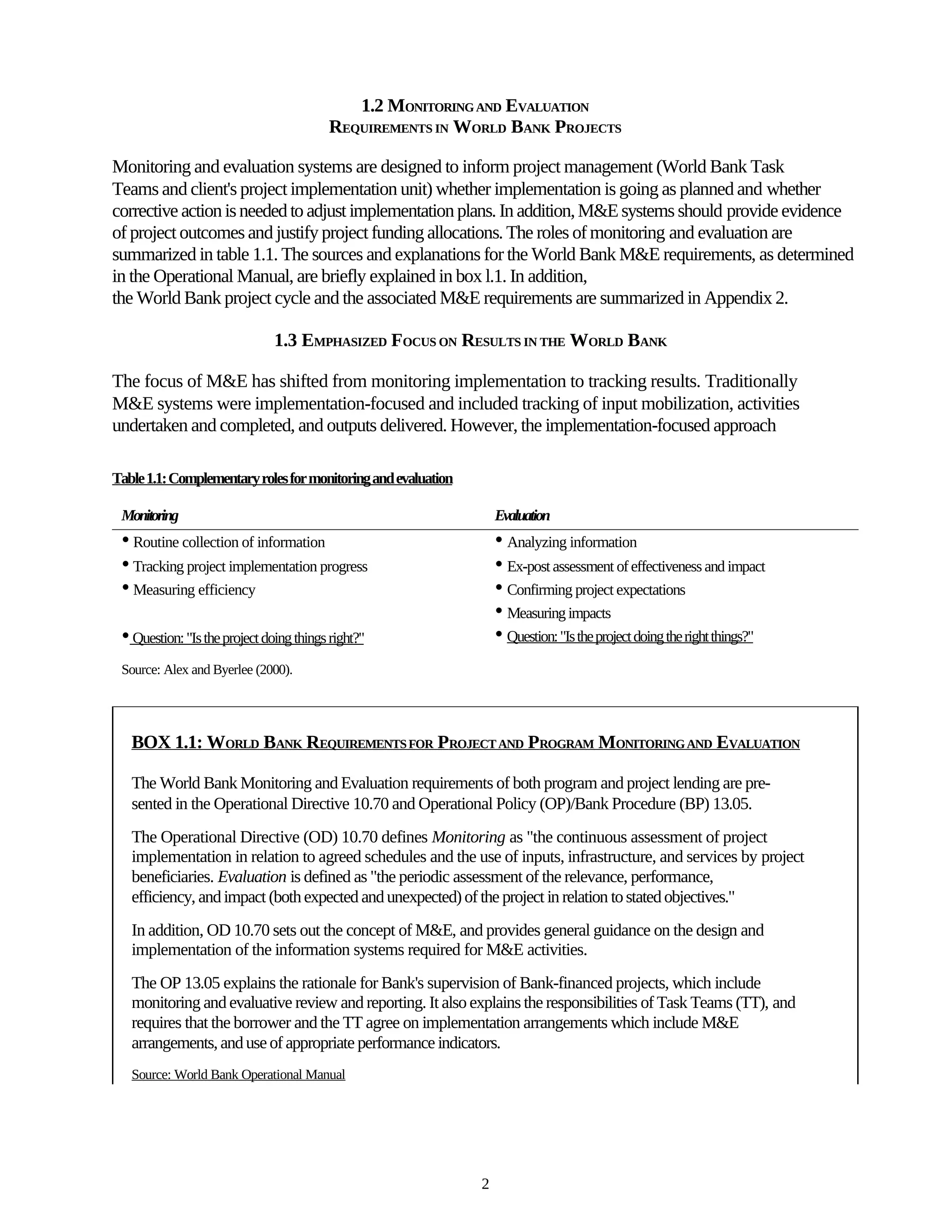 1.2 MONITORING AND EVALUATION
                                         REQUIREMENTS IN WORLD BANK PROJECTS

Monitoring and evaluation systems are designed to inform project management (World Bank Task
Teams and client's project implementation unit) whether implementation is going as planned and whether
corrective action is needed to adjust implementation plans. In addition, M&E systems should provide evidence
of project outcomes and justify project funding allocations. The roles of monitoring and evaluation are
summarized in table 1.1. The sources and explanations for the World Bank M&E requirements, as determined
in the Operational Manual, are briefly explained in box l.1. In addition,
the World Bank project cycle and the associated M&E requirements are summarized in Appendix 2.

                               1.3 EMPHASIZED FOCUS ON RESULTS IN THE WORLD BANK

The focus of M&E has shifted from monitoring implementation to tracking results. Traditionally
M&E systems were implementation-focused and included tracking of input mobilization, activities
undertaken and completed, and outputs delivered. However, the implementation-focused approach

Table 1.1: Complementary roles for monitoring and evaluation

 Monitoring                                                        Evaluation
 • Routine collection of information                               • Analyzing information
 • Tracking project implementation progress                        • Ex-post assessment of effectiveness and impact
 • Measuring efficiency                                            • Confirming project expectations
                                                                   • Measuring impacts
 • Question: "Is the project doing things right?"                  • Question: "Is the project doing the right things?"
 Source: Alex and Byerlee (2000).




   BOX 1.1: WORLD BANK REQUIREMENTS FOR PROJECT AND PROGRAM MONITORING AND EVALUATION

   The World Bank Monitoring and Evaluation requirements of both program and project lending are pre-
   sented in the Operational Directive 10.70 and Operational Policy (OP)/Bank Procedure (BP) 13.05.
   The Operational Directive (OD) 10.70 defines Monitoring as "the continuous assessment of project
   implementation in relation to agreed schedules and the use of inputs, infrastructure, and services by project
   beneficiaries. Evaluation is defined as "the periodic assessment of the relevance, performance,
   efficiency, and impact (both expected and unexpected) of the project in relation to stated objectives."
   In addition, OD 10.70 sets out the concept of M&E, and provides general guidance on the design and
   implementation of the information systems required for M&E activities.
   The OP 13.05 explains the rationale for Bank's supervision of Bank-financed projects, which include
   monitoring and evaluative review and reporting. It also explains the responsibilities of Task Teams (TT), and
   requires that the borrower and the TT agree on implementation arrangements which include M&E
   arrangements, and use of appropriate performance indicators.
   Source: World Bank Operational Manual




                                                               2
 