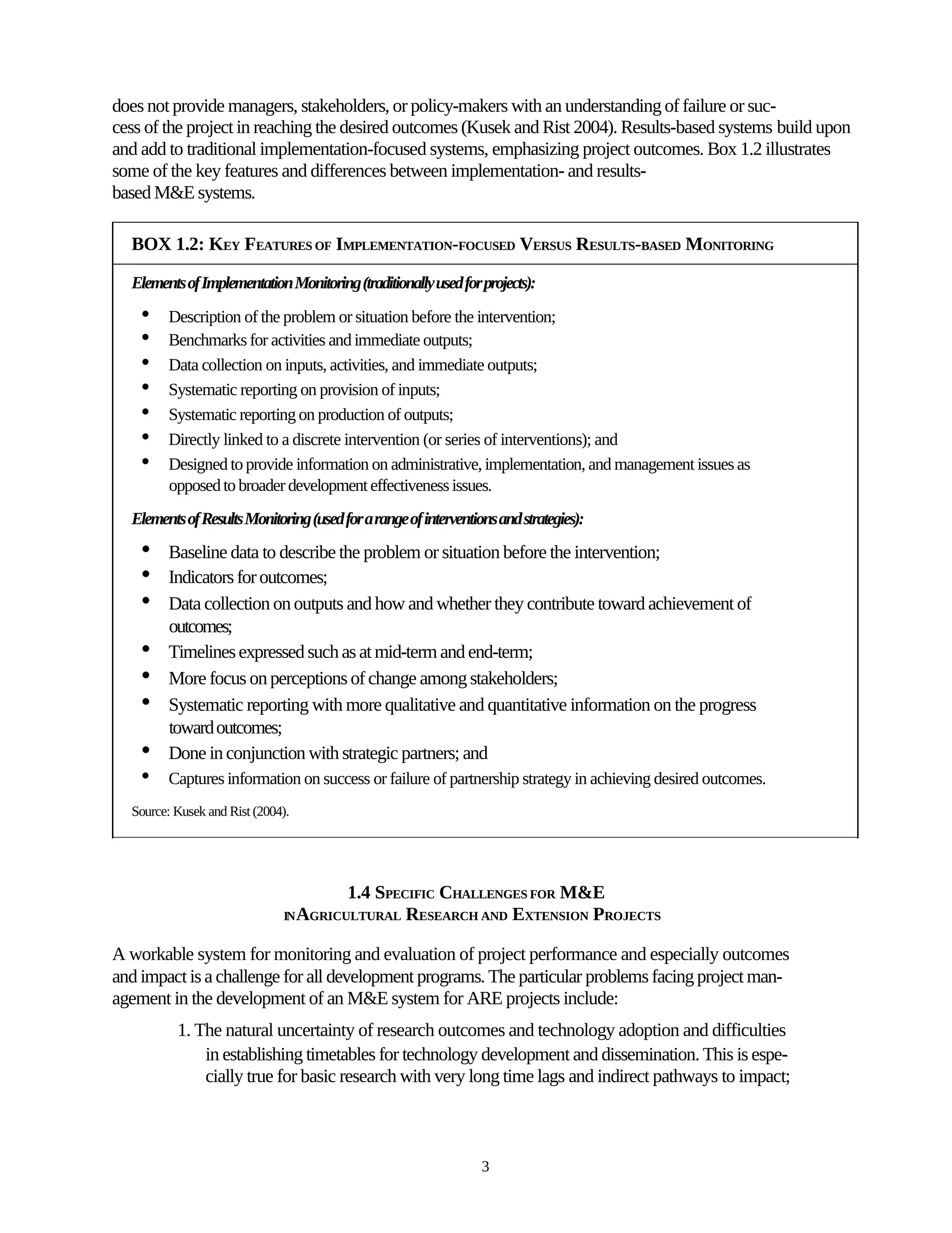 does not provide managers, stakeholders, or policy-makers with an understanding of failure or suc-
cess of the project in reaching the desired outcomes (Kusek and Rist 2004). Results-based systems build upon
and add to traditional implementation-focused systems, emphasizing project outcomes. Box 1.2 illustrates
some of the key features and differences between implementation- and results-
based M&E systems.

  BOX 1.2: KEY FEATURES OF IMPLEMENTATION-FOCUSED VERSUS RESULTS-BASED MONITORING

  Elements of Implementation Monitoring (traditionally used for projects):
    •    Description of the problem or situation before the intervention;
    •    Benchmarks for activities and immediate outputs;
    •    Data collection on inputs, activities, and immediate outputs;
    •    Systematic reporting on provision of inputs;
    •    Systematic reporting on production of outputs;
    •    Directly linked to a discrete intervention (or series of interventions); and
    •    Designed to provide information on administrative, implementation, and management issues as
         opposed to broader development effectiveness issues.
  Elements of Results Monitoring (used for a range of interventions and strategies):
    •    Baseline data to describe the problem or situation before the intervention;
    •    Indicators for outcomes;
    •    Data collection on outputs and how and whether they contribute toward achievement of
         outcomes;
    •    Timelines expressed such as at mid-term and end-term;
    •    More focus on perceptions of change among stakeholders;
    •    Systematic reporting with more qualitative and quantitative information on the progress
         toward outcomes;
    •    Done in conjunction with strategic partners; and
    •    Captures information on success or failure of partnership strategy in achieving desired outcomes.
  Source: Kusek and Rist (2004).




                                         1.4 SPECIFIC CHALLENGES FOR M&E
                              IN AGRICULTURAL    RESEARCH AND EXTENSION PROJECTS

A workable system for monitoring and evaluation of project performance and especially outcomes
and impact is a challenge for all development programs. The particular problems facing project man-
agement in the development of an M&E system for ARE projects include:
          1. The natural uncertainty of research outcomes and technology adoption and difficulties
              in establishing timetables for technology development and dissemination. This is espe-
              cially true for basic research with very long time lags and indirect pathways to impact;



                                                                 3
 