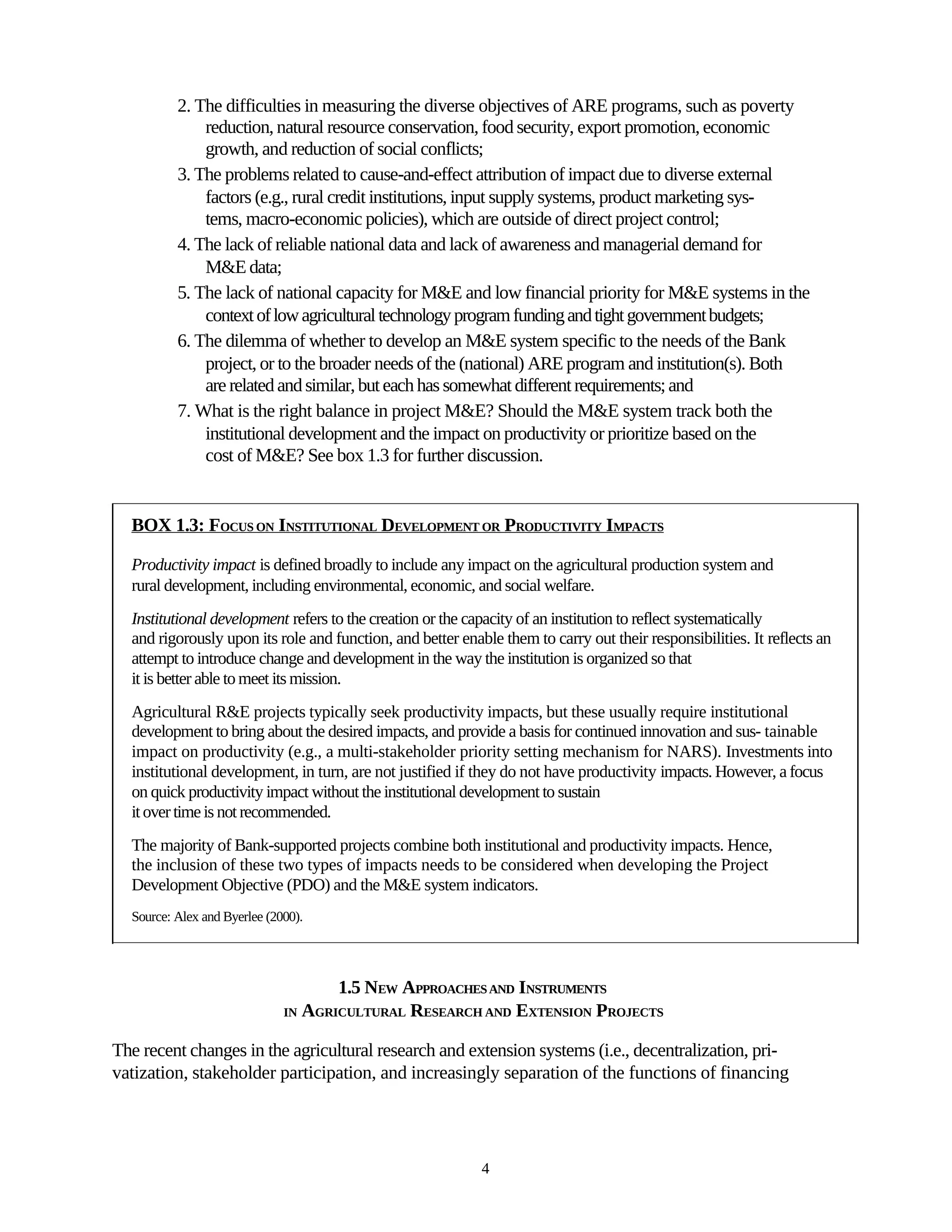 2. The difficulties in measuring the diverse objectives of ARE programs, such as poverty
              reduction, natural resource conservation, food security, export promotion, economic
              growth, and reduction of social conflicts;
          3. The problems related to cause-and-effect attribution of impact due to diverse external
              factors (e.g., rural credit institutions, input supply systems, product marketing sys-
              tems, macro-economic policies), which are outside of direct project control;
          4. The lack of reliable national data and lack of awareness and managerial demand for
              M&E data;
          5. The lack of national capacity for M&E and low financial priority for M&E systems in the
              context of low agricultural technology program funding and tight government budgets;
          6. The dilemma of whether to develop an M&E system specific to the needs of the Bank
              project, or to the broader needs of the (national) ARE program and institution(s). Both
              are related and similar, but each has somewhat different requirements; and
          7. What is the right balance in project M&E? Should the M&E system track both the
              institutional development and the impact on productivity or prioritize based on the
              cost of M&E? See box 1.3 for further discussion.


  BOX 1.3: FOCUS ON INSTITUTIONAL DEVELOPMENT OR PRODUCTIVITY IMPACTS

  Productivity impact is defined broadly to include any impact on the agricultural production system and
  rural development, including environmental, economic, and social welfare.
  Institutional development refers to the creation or the capacity of an institution to reflect systematically
  and rigorously upon its role and function, and better enable them to carry out their responsibilities. It reflects an
  attempt to introduce change and development in the way the institution is organized so that
  it is better able to meet its mission.
  Agricultural R&E projects typically seek productivity impacts, but these usually require institutional
  development to bring about the desired impacts, and provide a basis for continued innovation and sus- tainable
  impact on productivity (e.g., a multi-stakeholder priority setting mechanism for NARS). Investments into
  institutional development, in turn, are not justified if they do not have productivity impacts. However, a focus
  on quick productivity impact without the institutional development to sustain
  it over time is not recommended.
  The majority of Bank-supported projects combine both institutional and productivity impacts. Hence,
  the inclusion of these two types of impacts needs to be considered when developing the Project
  Development Objective (PDO) and the M&E system indicators.
  Source: Alex and Byerlee (2000).




                                     1.5 NEW APPROACHES AND INSTRUMENTS
                              IN AGRICULTURAL RESEARCH AND EXTENSION PROJECTS


The recent changes in the agricultural research and extension systems (i.e., decentralization, pri-
vatization, stakeholder participation, and increasingly separation of the functions of financing




                                                            4
 