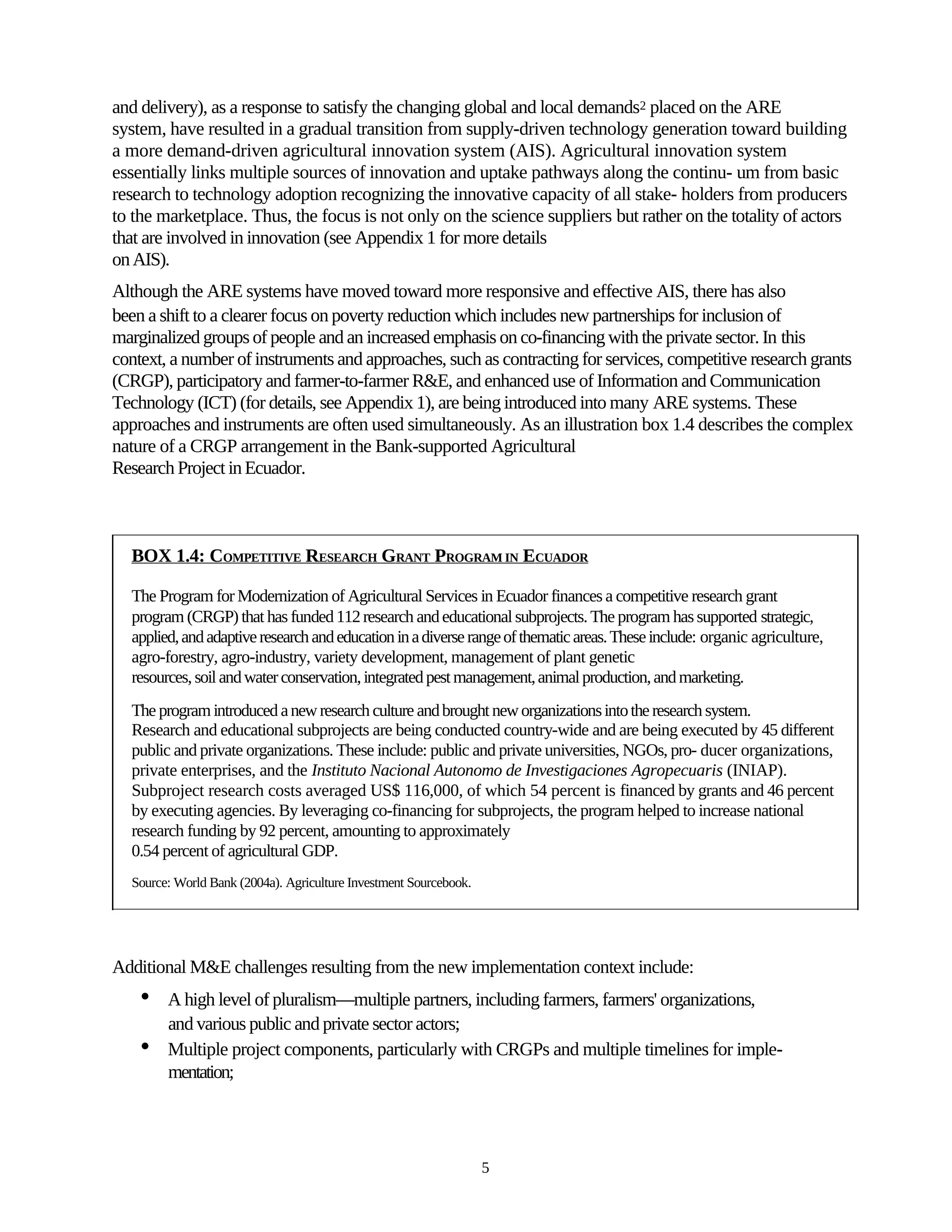 and delivery), as a response to satisfy the changing global and local demands2 placed on the ARE
system, have resulted in a gradual transition from supply-driven technology generation toward building
a more demand-driven agricultural innovation system (AIS). Agricultural innovation system
essentially links multiple sources of innovation and uptake pathways along the continu- um from basic
research to technology adoption recognizing the innovative capacity of all stake- holders from producers
to the marketplace. Thus, the focus is not only on the science suppliers but rather on the totality of actors
that are involved in innovation (see Appendix 1 for more details
on AIS).
Although the ARE systems have moved toward more responsive and effective AIS, there has also
been a shift to a clearer focus on poverty reduction which includes new partnerships for inclusion of
marginalized groups of people and an increased emphasis on co-financing with the private sector. In this
context, a number of instruments and approaches, such as contracting for services, competitive research grants
(CRGP), participatory and farmer-to-farmer R&E, and enhanced use of Information and Communication
Technology (ICT) (for details, see Appendix 1), are being introduced into many ARE systems. These
approaches and instruments are often used simultaneously. As an illustration box 1.4 describes the complex
nature of a CRGP arrangement in the Bank-supported Agricultural
Research Project in Ecuador.



  BOX 1.4: COMPETITIVE RESEARCH GRANT PROGRAM IN ECUADOR

  The Program for Modernization of Agricultural Services in Ecuador finances a competitive research grant
  program (CRGP) that has funded 112 research and educational subprojects. The program has supported strategic,
  applied, and adaptive research and education in a diverse range of thematic areas. These include: organic agriculture,
  agro-forestry, agro-industry, variety development, management of plant genetic
  resources, soil and water conservation, integrated pest management, animal production, and marketing.
  The program introduced a new research culture and brought new organizations into the research system.
  Research and educational subprojects are being conducted country-wide and are being executed by 45 different
  public and private organizations. These include: public and private universities, NGOs, pro- ducer organizations,
  private enterprises, and the Instituto Nacional Autonomo de Investigaciones Agropecuaris (INIAP).
  Subproject research costs averaged US$ 116,000, of which 54 percent is financed by grants and 46 percent
  by executing agencies. By leveraging co-financing for subprojects, the program helped to increase national
  research funding by 92 percent, amounting to approximately
  0.54 percent of agricultural GDP.
  Source: World Bank (2004a). Agriculture Investment Sourcebook.




Additional M&E challenges resulting from the new implementation context include:
    •   A high level of pluralism—multiple partners, including farmers, farmers' organizations,
        and various public and private sector actors;
    •   Multiple project components, particularly with CRGPs and multiple timelines for imple-
        mentation;




                                                                   5
 
