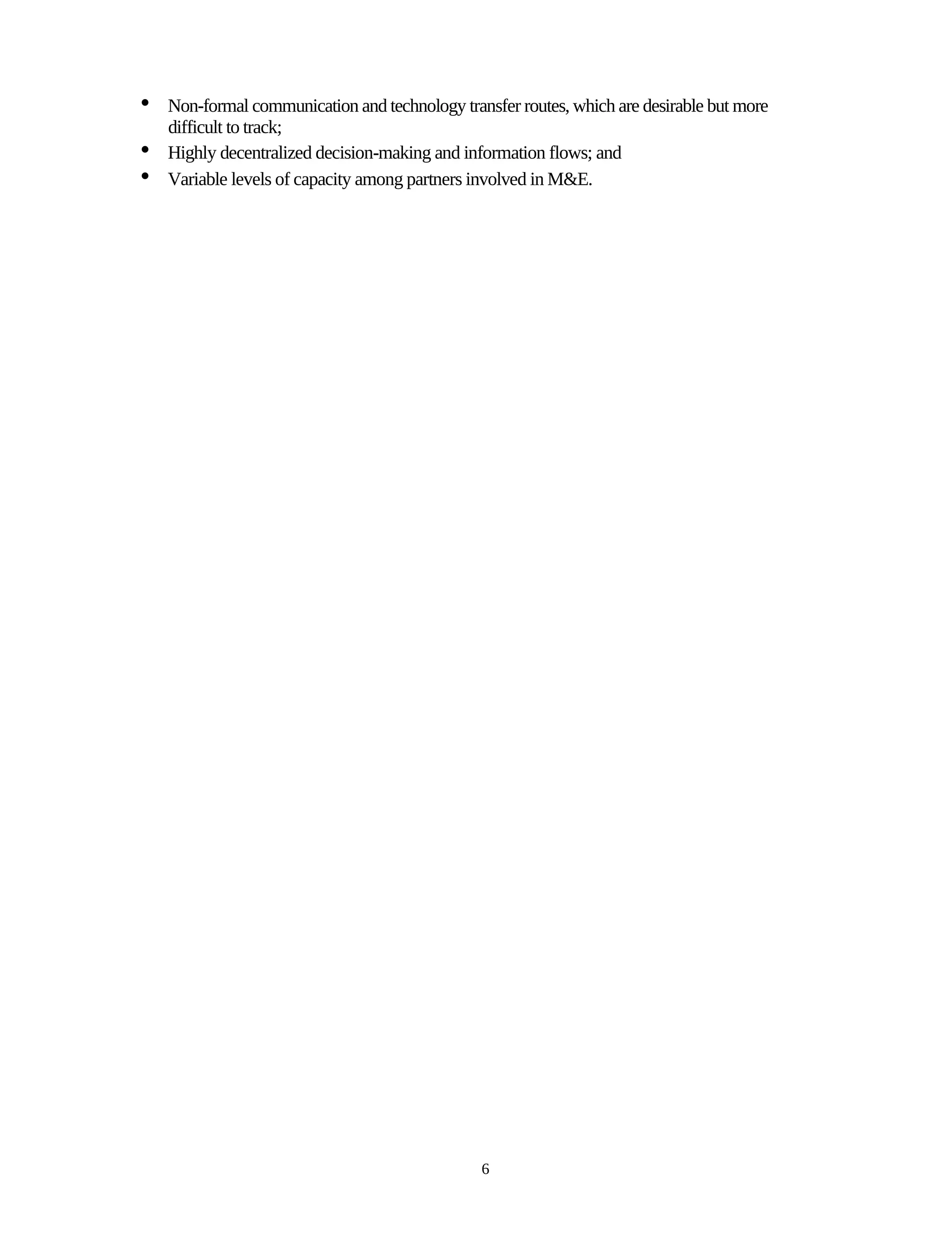 •   Non-formal communication and technology transfer routes, which are desirable but more
    difficult to track;
•   Highly decentralized decision-making and information flows; and
•   Variable levels of capacity among partners involved in M&E.




                                                6
 