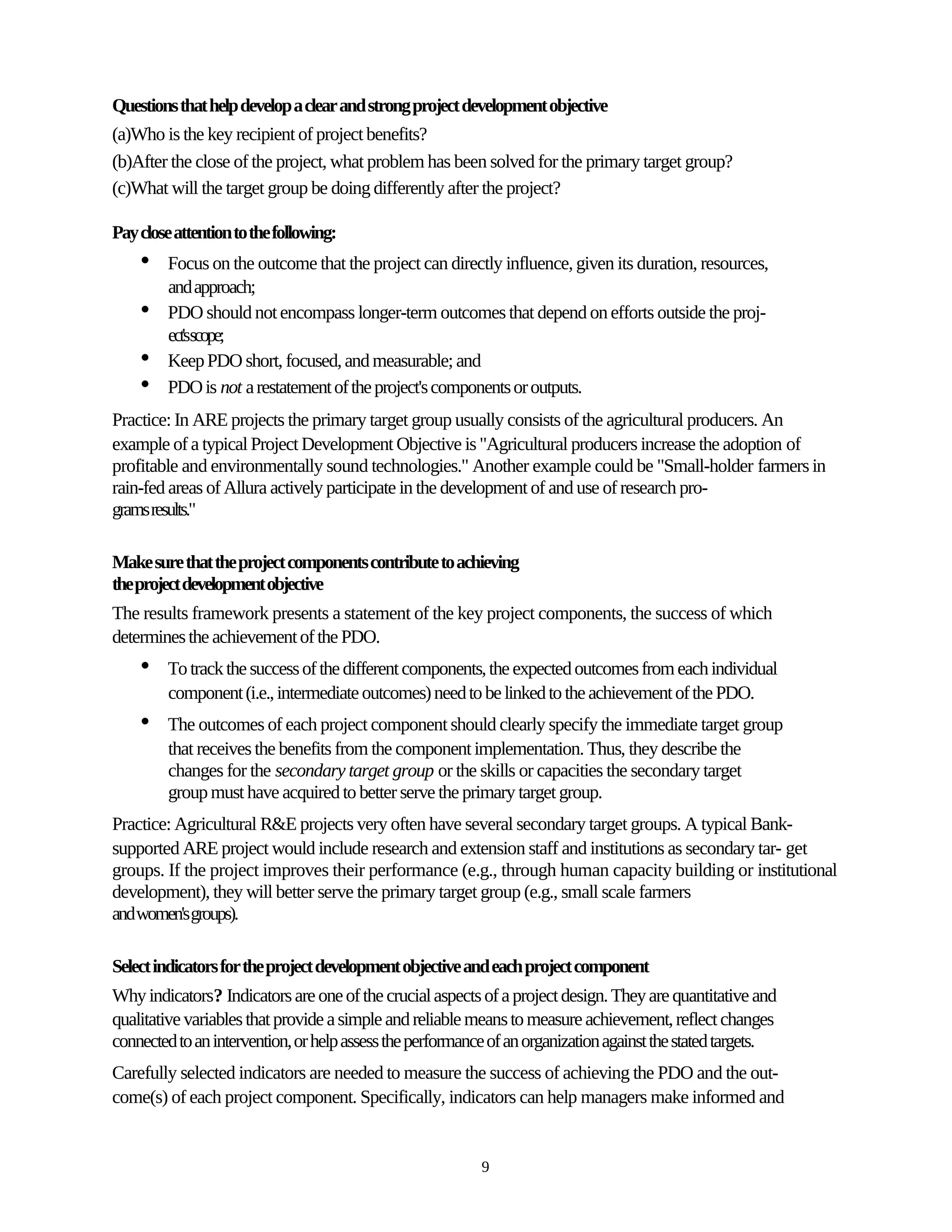 Questions that help develop a clear and strong project development objective
(a)Who is the key recipient of project benefits?
(b)After the close of the project, what problem has been solved for the primary target group?
(c)What will the target group be doing differently after the project?

Pay close attention to the following:
    •    Focus on the outcome that the project can directly influence, given its duration, resources,
         and approach;
    •    PDO should not encompass longer-term outcomes that depend on efforts outside the proj-
         ect'sscope;
    •    Keep PDO short, focused, and measurable; and
    •    PDO is not a restatement of the project's components or outputs.
Practice: In ARE projects the primary target group usually consists of the agricultural producers. An
example of a typical Project Development Objective is "Agricultural producers increase the adoption of
profitable and environmentally sound technologies." Another example could be "Small-holder farmers in
rain-fed areas of Allura actively participate in the development of and use of research pro-
grams results."

Make sure that the project components contribute to achieving
the project development objective
The results framework presents a statement of the key project components, the success of which
determines the achievement of the PDO.
    •    To track the success of the different components, the expected outcomes from each individual
         component (i.e., intermediate outcomes) need to be linked to the achievement of the PDO.
    •    The outcomes of each project component should clearly specify the immediate target group
         that receives the benefits from the component implementation. Thus, they describe the
         changes for the secondary target group or the skills or capacities the secondary target
         group must have acquired to better serve the primary target group.
Practice: Agricultural R&E projects very often have several secondary target groups. A typical Bank-
supported ARE project would include research and extension staff and institutions as secondary tar- get
groups. If the project improves their performance (e.g., through human capacity building or institutional
development), they will better serve the primary target group (e.g., small scale farmers
and women's groups).

Select indicators for the project development objective and each project component
Why indicators? Indicators are one of the crucial aspects of a project design. They are quantitative and
qualitative variables that provide a simple and reliable means to measure achievement, reflect changes
connected to an intervention, or help assess the performance of an organization against the stated targets.
Carefully selected indicators are needed to measure the success of achieving the PDO and the out-
come(s) of each project component. Specifically, indicators can help managers make informed and


                                                           9
 