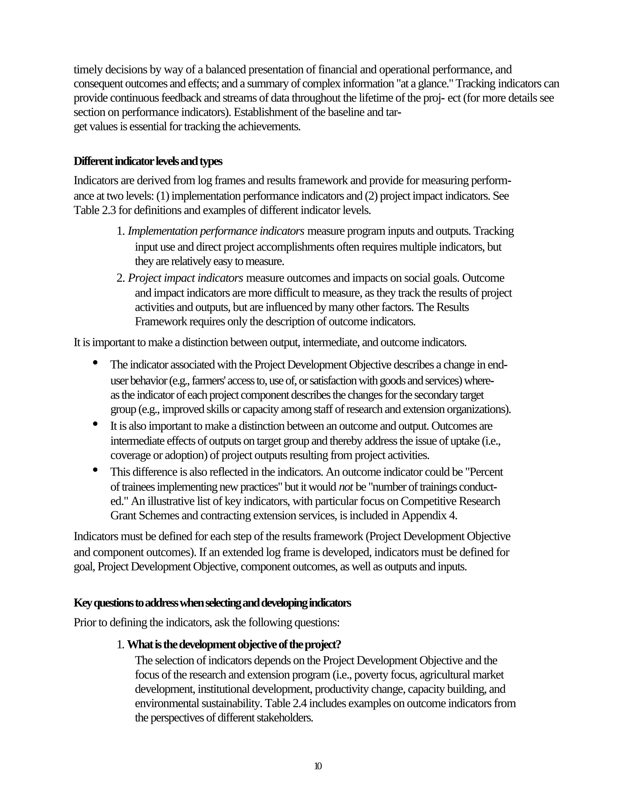 timely decisions by way of a balanced presentation of financial and operational performance, and
consequent outcomes and effects; and a summary of complex information "at a glance." Tracking indicators can
provide continuous feedback and streams of data throughout the lifetime of the proj- ect (for more details see
section on performance indicators). Establishment of the baseline and tar-
get values is essential for tracking the achievements.

Different indicator levels and types
Indicators are derived from log frames and results framework and provide for measuring perform-
ance at two levels: (1) implementation performance indicators and (2) project impact indicators. See
Table 2.3 for definitions and examples of different indicator levels.
          1. Implementation performance indicators measure program inputs and outputs. Tracking
              input use and direct project accomplishments often requires multiple indicators, but
              they are relatively easy to measure.
          2. Project impact indicators measure outcomes and impacts on social goals. Outcome
              and impact indicators are more difficult to measure, as they track the results of project
              activities and outputs, but are influenced by many other factors. The Results
              Framework requires only the description of outcome indicators.
It is important to make a distinction between output, intermediate, and outcome indicators.
    •   The indicator associated with the Project Development Objective describes a change in end-
        user behavior (e.g., farmers' access to, use of, or satisfaction with goods and services) where-
        as the indicator of each project component describes the changes for the secondary target
        group (e.g., improved skills or capacity among staff of research and extension organizations).
    •   It is also important to make a distinction between an outcome and output. Outcomes are
        intermediate effects of outputs on target group and thereby address the issue of uptake (i.e.,
        coverage or adoption) of project outputs resulting from project activities.
    •   This difference is also reflected in the indicators. An outcome indicator could be "Percent
        of trainees implementing new practices" but it would not be "number of trainings conduct-
        ed." An illustrative list of key indicators, with particular focus on Competitive Research
        Grant Schemes and contracting extension services, is included in Appendix 4.
Indicators must be defined for each step of the results framework (Project Development Objective
and component outcomes). If an extended log frame is developed, indicators must be defined for
goal, Project Development Objective, component outcomes, as well as outputs and inputs.

Key questions to address when selecting and developing indicators
Prior to defining the indicators, ask the following questions:
          1. What is the development objective of the project?
              The selection of indicators depends on the Project Development Objective and the
              focus of the research and extension program (i.e., poverty focus, agricultural market
              development, institutional development, productivity change, capacity building, and
              environmental sustainability. Table 2.4 includes examples on outcome indicators from
              the perspectives of different stakeholders.


                                                        10
 