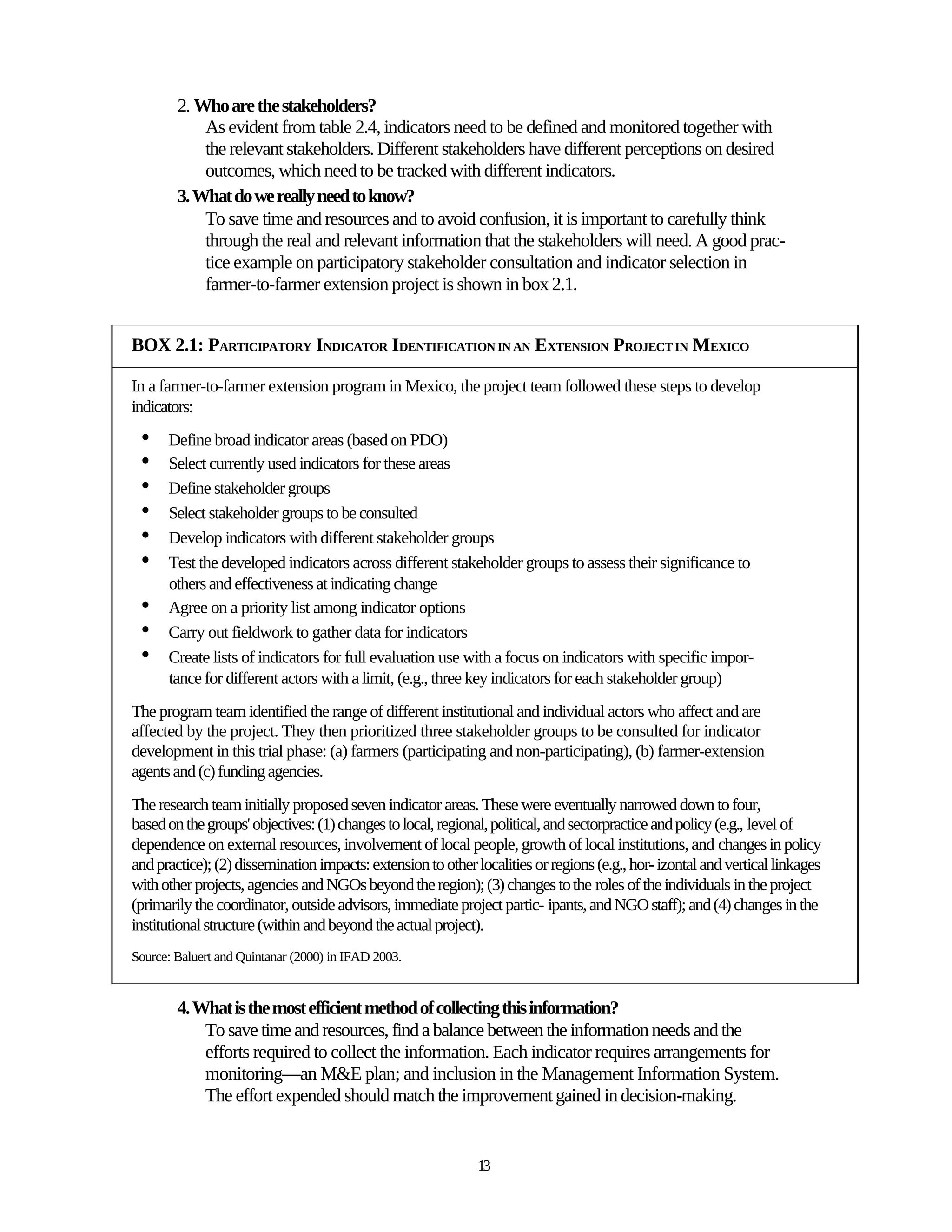 2. Who are the stakeholders?
            As evident from table 2.4, indicators need to be defined and monitored together with
            the relevant stakeholders. Different stakeholders have different perceptions on desired
            outcomes, which need to be tracked with different indicators.
        3. What do we really need to know?
            To save time and resources and to avoid confusion, it is important to carefully think
            through the real and relevant information that the stakeholders will need. A good prac-
            tice example on participatory stakeholder consultation and indicator selection in
            farmer-to-farmer extension project is shown in box 2.1.


BOX 2.1: PARTICIPATORY INDICATOR IDENTIFICATION IN AN EXTENSION PROJECT IN MEXICO

In a farmer-to-farmer extension program in Mexico, the project team followed these steps to develop
indicators:
 •    Define broad indicator areas (based on PDO)
 •    Select currently used indicators for these areas
 •    Define stakeholder groups
 •    Select stakeholder groups to be consulted
 •    Develop indicators with different stakeholder groups
 •    Test the developed indicators across different stakeholder groups to assess their significance to
      others and effectiveness at indicating change
 •    Agree on a priority list among indicator options
 •    Carry out fieldwork to gather data for indicators
 •    Create lists of indicators for full evaluation use with a focus on indicators with specific impor-
      tance for different actors with a limit, (e.g., three key indicators for each stakeholder group)
The program team identified the range of different institutional and individual actors who affect and are
affected by the project. They then prioritized three stakeholder groups to be consulted for indicator
development in this trial phase: (a) farmers (participating and non-participating), (b) farmer-extension
agents and (c) funding agencies.
The research team initially proposed seven indicator areas. These were eventually narrowed down to four,
based on the groups' objectives: (1) changes to local, regional, political, and sectorpractice and policy (e.g., level of
dependence on external resources, involvement of local people, growth of local institutions, and changes in policy
and practice); (2) dissemination impacts: extension to other localities or regions (e.g., hor- izontal and vertical linkages
with other projects, agencies and NGOs beyond the region); (3) changes to the roles of the individuals in the project
(primarily the coordinator, outside advisors, immediate project partic- ipants, and NGO staff); and (4) changes in the
institutional structure (within and beyond the actual project).
Source: Baluert and Quintanar (2000) in IFAD 2003.


        4. What is the most efficient method of collecting this information?
            To save time and resources, find a balance between the information needs and the
            efforts required to collect the information. Each indicator requires arrangements for
            monitoring—an M&E plan; and inclusion in the Management Information System.
            The effort expended should match the improvement gained in decision-making.


                                                              13
 