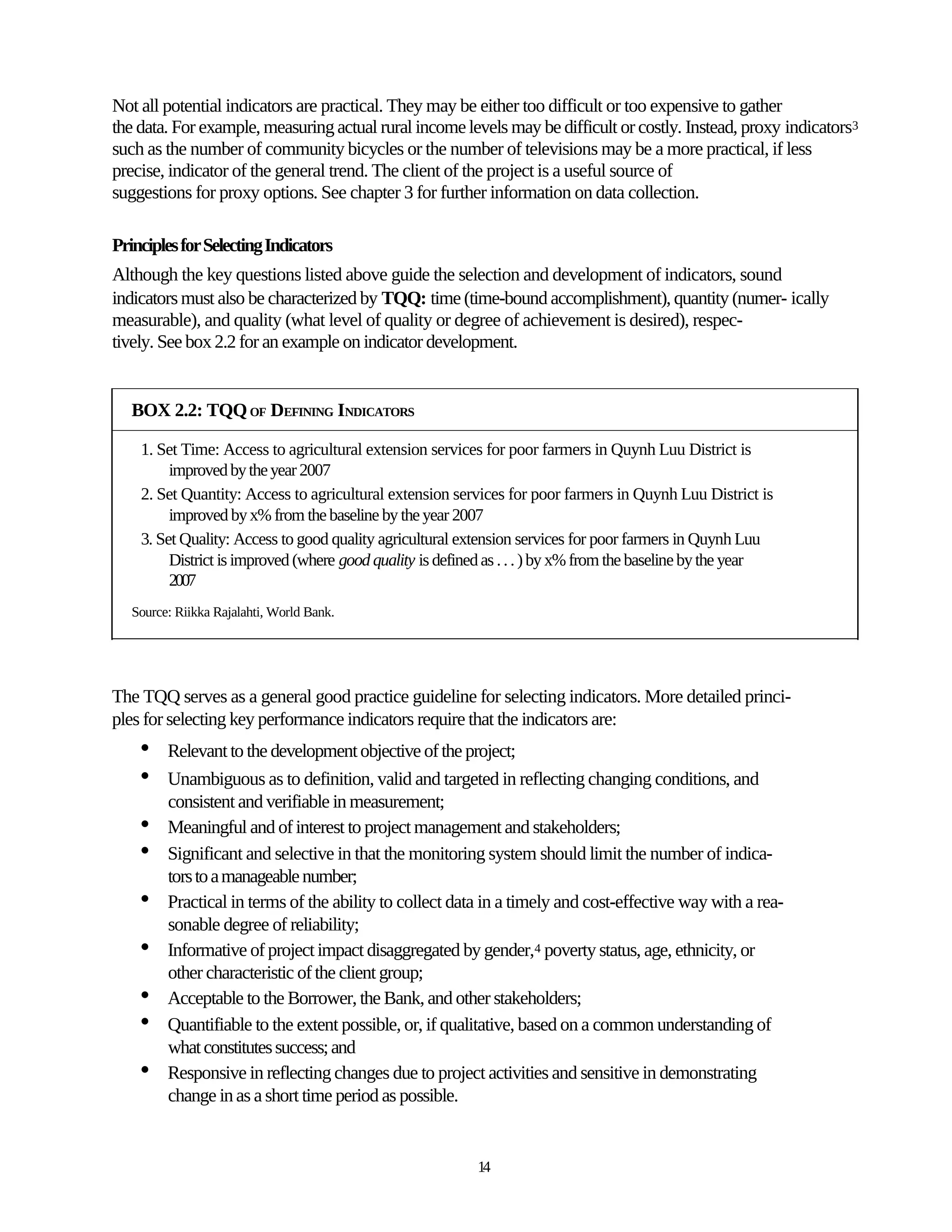 Not all potential indicators are practical. They may be either too difficult or too expensive to gather
the data. For example, measuring actual rural income levels may be difficult or costly. Instead, proxy indicators3
such as the number of community bicycles or the number of televisions may be a more practical, if less
precise, indicator of the general trend. The client of the project is a useful source of
suggestions for proxy options. See chapter 3 for further information on data collection.

Principles for Selecting Indicators
Although the key questions listed above guide the selection and development of indicators, sound
indicators must also be characterized by TQQ: time (time-bound accomplishment), quantity (numer- ically
measurable), and quality (what level of quality or degree of achievement is desired), respec-
tively. See box 2.2 for an example on indicator development.


   BOX 2.2: TQQ OF DEFINING INDICATORS

    1. Set Time: Access to agricultural extension services for poor farmers in Quynh Luu District is
         improved by the year 2007
    2. Set Quantity: Access to agricultural extension services for poor farmers in Quynh Luu District is
         improved by x% from the baseline by the year 2007
    3. Set Quality: Access to good quality agricultural extension services for poor farmers in Quynh Luu
         District is improved (where good quality is defined as . . . ) by x% from the baseline by the year
         2007
   Source: Riikka Rajalahti, World Bank.




The TQQ serves as a general good practice guideline for selecting indicators. More detailed princi-
ples for selecting key performance indicators require that the indicators are:
    •    Relevant to the development objective of the project;
    •    Unambiguous as to definition, valid and targeted in reflecting changing conditions, and
         consistent and verifiable in measurement;
    •    Meaningful and of interest to project management and stakeholders;
    •    Significant and selective in that the monitoring system should limit the number of indica-
         tors to a manageable number;
    •    Practical in terms of the ability to collect data in a timely and cost-effective way with a rea-
         sonable degree of reliability;
    •    Informative of project impact disaggregated by gender,4 poverty status, age, ethnicity, or
         other characteristic of the client group;
    •    Acceptable to the Borrower, the Bank, and other stakeholders;
    •    Quantifiable to the extent possible, or, if qualitative, based on a common understanding of
         what constitutes success; and
    •    Responsive in reflecting changes due to project activities and sensitive in demonstrating
         change in as a short time period as possible.


                                                          14
 