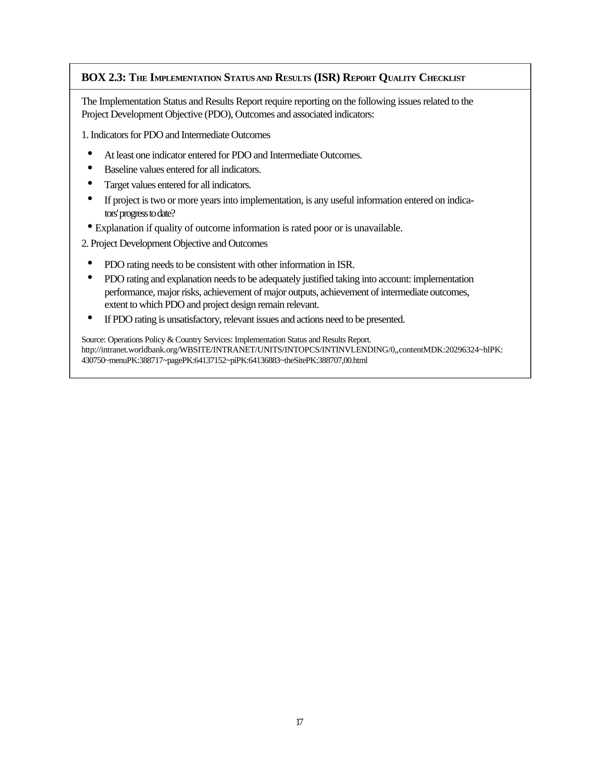 BOX 2.3: THE IMPLEMENTATION STATUS AND RESULTS (ISR) REPORT QUALITY CHECKLIST

The Implementation Status and Results Report require reporting on the following issues related to the
Project Development Objective (PDO), Outcomes and associated indicators:
1. Indicators for PDO and Intermediate Outcomes
 •    At least one indicator entered for PDO and Intermediate Outcomes.
 •    Baseline values entered for all indicators.
 •    Target values entered for all indicators.
 •    If project is two or more years into implementation, is any useful information entered on indica-
      tors' progress to date?
 • Explanation if quality of outcome information is rated poor or is unavailable.
2. Project Development Objective and Outcomes

 •    PDO rating needs to be consistent with other information in ISR.
 •    PDO rating and explanation needs to be adequately justified taking into account: implementation
      performance, major risks, achievement of major outputs, achievement of intermediate outcomes,
      extent to which PDO and project design remain relevant.
 •    If PDO rating is unsatisfactory, relevant issues and actions need to be presented.
Source: Operations Policy & Country Services: Implementation Status and Results Report.
http://intranet.worldbank.org/WBSITE/INTRANET/UNITS/INTOPCS/INTINVLENDING/0,,contentMDK:20296324~hlPK:
430750~menuPK:388717~pagePK:64137152~piPK:64136883~theSitePK:388707,00.html




                                                        17
 