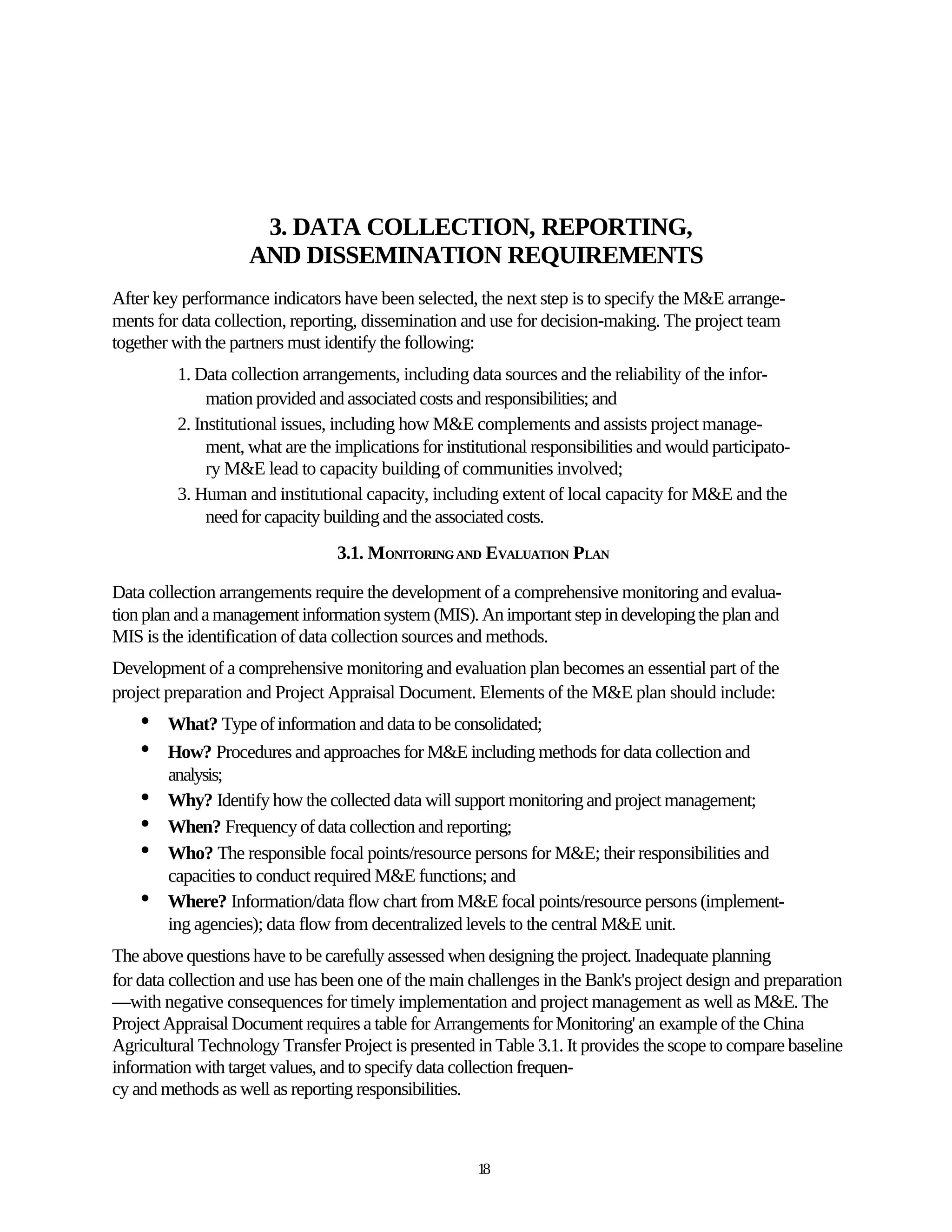 3. DATA COLLECTION, REPORTING,
                    AND DISSEMINATION REQUIREMENTS
After key performance indicators have been selected, the next step is to specify the M&E arrange-
ments for data collection, reporting, dissemination and use for decision-making. The project team
together with the partners must identify the following:
         1. Data collection arrangements, including data sources and the reliability of the infor-
              mation provided and associated costs and responsibilities; and
         2. Institutional issues, including how M&E complements and assists project manage-
              ment, what are the implications for institutional responsibilities and would participato-
              ry M&E lead to capacity building of communities involved;
         3. Human and institutional capacity, including extent of local capacity for M&E and the
              need for capacity building and the associated costs.
                                 3.1. MONITORING AND EVALUATION PLAN

Data collection arrangements require the development of a comprehensive monitoring and evalua-
tion plan and a management information system (MIS). An important step in developing the plan and
MIS is the identification of data collection sources and methods.
Development of a comprehensive monitoring and evaluation plan becomes an essential part of the
project preparation and Project Appraisal Document. Elements of the M&E plan should include:
    •   What? Type of information and data to be consolidated;
    •   How? Procedures and approaches for M&E including methods for data collection and
        analysis;
    •   Why? Identify how the collected data will support monitoring and project management;
    •   When? Frequency of data collection and reporting;
    •   Who? The responsible focal points/resource persons for M&E; their responsibilities and
        capacities to conduct required M&E functions; and
    •   Where? Information/data flow chart from M&E focal points/resource persons (implement-
        ing agencies); data flow from decentralized levels to the central M&E unit.
The above questions have to be carefully assessed when designing the project. Inadequate planning
for data collection and use has been one of the main challenges in the Bank's project design and preparation
—with negative consequences for timely implementation and project management as well as M&E. The
Project Appraisal Document requires a table for Arrangements for Monitoring' an example of the China
Agricultural Technology Transfer Project is presented in Table 3.1. It provides the scope to compare baseline
information with target values, and to specify data collection frequen-
cy and methods as well as reporting responsibilities.



                                                       18
 