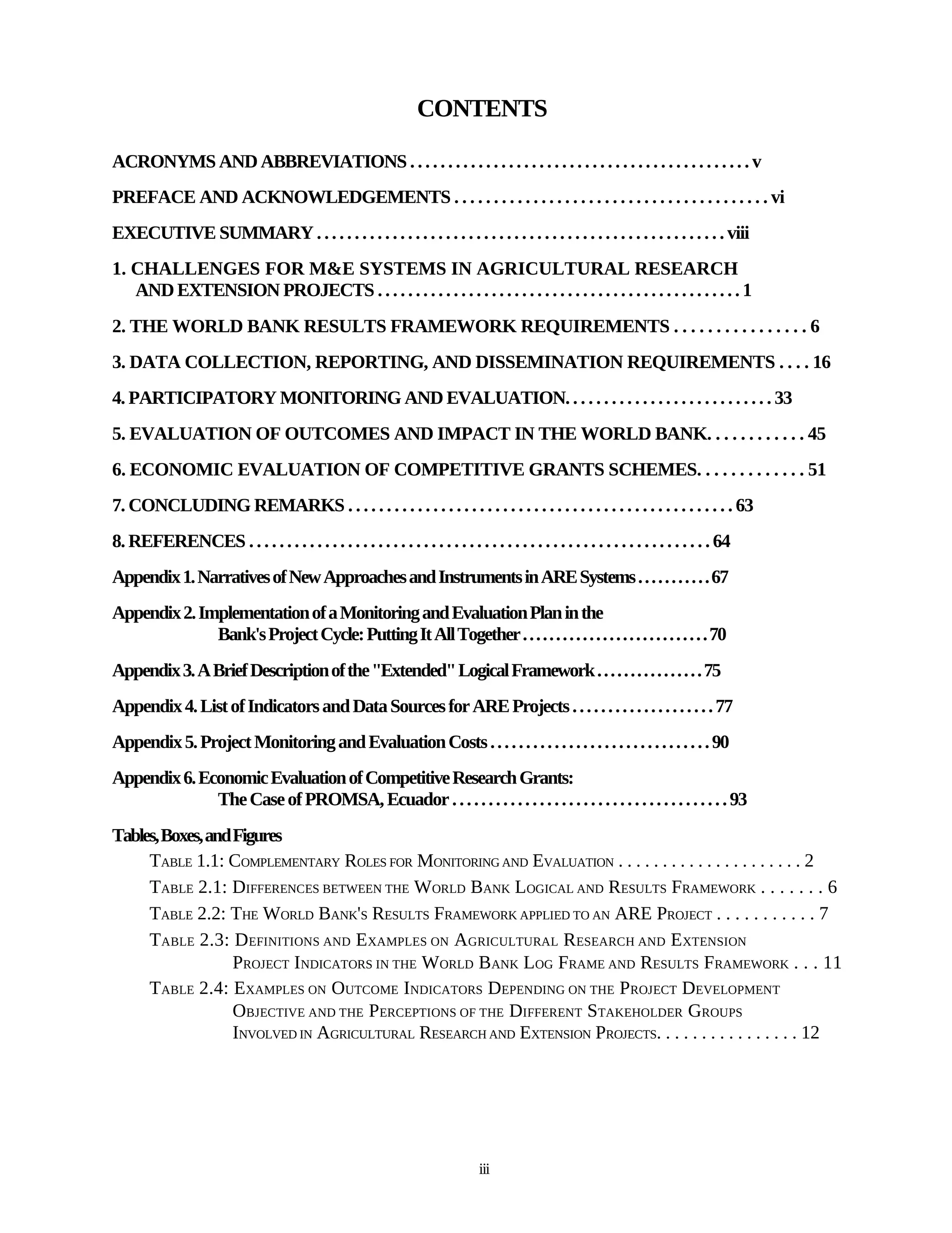 CONTENTS

ACRONYMS AND ABBREVIATIONS . . . . . . . . . . . . . . . . . . . . . . . . . . . . . . . . . . . . . . . . . . . . . v
PREFACE AND ACKNOWLEDGEMENTS . . . . . . . . . . . . . . . . . . . . . . . . . . . . . . . . . . . . . . . . vi
EXECUTIVE SUMMARY . . . . . . . . . . . . . . . . . . . . . . . . . . . . . . . . . . . . . . . . . . . . . . . . . . . . . . viii
1. CHALLENGES FOR M&E SYSTEMS IN AGRICULTURAL RESEARCH
   AND EXTENSION PROJECTS . . . . . . . . . . . . . . . . . . . . . . . . . . . . . . . . . . . . . . . . . . . . . . . . 1
2. THE WORLD BANK RESULTS FRAMEWORK REQUIREMENTS . . . . . . . . . . . . . . . . 6
3. DATA COLLECTION, REPORTING, AND DISSEMINATION REQUIREMENTS . . . . 16
4. PARTICIPATORY MONITORING AND EVALUATION. . . . . . . . . . . . . . . . . . . . . . . . . . . 33
5. EVALUATION OF OUTCOMES AND IMPACT IN THE WORLD BANK. . . . . . . . . . . . 45
6. ECONOMIC EVALUATION OF COMPETITIVE GRANTS SCHEMES. . . . . . . . . . . . . 51
7. CONCLUDING REMARKS . . . . . . . . . . . . . . . . . . . . . . . . . . . . . . . . . . . . . . . . . . . . . . . . . . 63
8. REFERENCES . . . . . . . . . . . . . . . . . . . . . . . . . . . . . . . . . . . . . . . . . . . . . . . . . . . . . . . . . . . . . 64
Appendix 1. Narratives of New Approaches and Instruments in ARE Systems . . . . . . . . . . . 67
Appendix 2. Implementation of a Monitoring and Evaluation Plan in the
              Bank's Project Cycle: Putting It All Together . . . . . . . . . . . . . . . . . . . . . . . . . . . . 70
Appendix 3. A Brief Description of the "Extended" Logical Framework . . . . . . . . . . . . . . . . 75
Appendix 4. List of Indicators and Data Sources for ARE Projects . . . . . . . . . . . . . . . . . . . . 77
Appendix 5. Project Monitoring and Evaluation Costs . . . . . . . . . . . . . . . . . . . . . . . . . . . . . . . 90
Appendix 6. Economic Evaluation of Competitive Research Grants:
              The Case of PROMSA, Ecuador . . . . . . . . . . . . . . . . . . . . . . . . . . . . . . . . . . . . . . 93
Tables, Boxes, and Figures
     TABLE 1.1: COMPLEMENTARY ROLES FOR MONITORING AND EVALUATION . . . . . . . . . . . . . . . . . . . . . 2
     TABLE 2.1: DIFFERENCES BETWEEN THE WORLD BANK LOGICAL AND RESULTS FRAMEWORK . . . . . . . 6
     TABLE 2.2: THE WORLD BANK'S RESULTS FRAMEWORK APPLIED TO AN ARE PROJECT . . . . . . . . . . . 7
     TABLE 2.3: DEFINITIONS AND EXAMPLES ON AGRICULTURAL RESEARCH AND EXTENSION
                   PROJECT INDICATORS IN THE WORLD BANK LOG FRAME AND RESULTS FRAMEWORK . . . 11
     TABLE 2.4: EXAMPLES ON OUTCOME INDICATORS DEPENDING ON THE PROJECT DEVELOPMENT
                   OBJECTIVE AND THE PERCEPTIONS OF THE DIFFERENT STAKEHOLDER GROUPS
                   INVOLVED IN AGRICULTURAL RESEARCH AND EXTENSION PROJECTS. . . . . . . . . . . . . . . . 12




                                                                                 iii
 