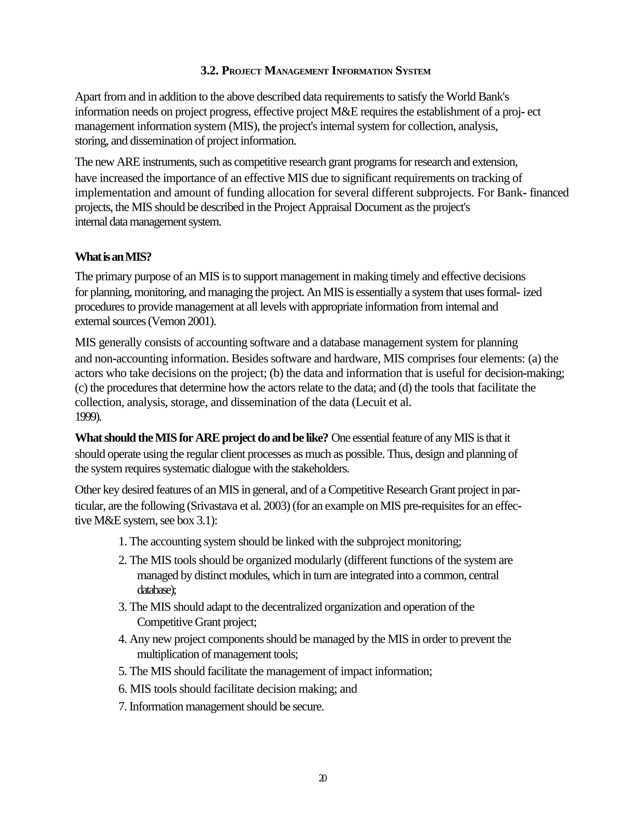 3.2. PROJECT MANAGEMENT INFORMATION SYSTEM

Apart from and in addition to the above described data requirements to satisfy the World Bank's
information needs on project progress, effective project M&E requires the establishment of a proj- ect
management information system (MIS), the project's internal system for collection, analysis,
storing, and dissemination of project information.
The new ARE instruments, such as competitive research grant programs for research and extension,
have increased the importance of an effective MIS due to significant requirements on tracking of
implementation and amount of funding allocation for several different subprojects. For Bank- financed
projects, the MIS should be described in the Project Appraisal Document as the project's
internal data management system.

What is an MIS?
The primary purpose of an MIS is to support management in making timely and effective decisions
for planning, monitoring, and managing the project. An MIS is essentially a system that uses formal- ized
procedures to provide management at all levels with appropriate information from internal and
external sources (Vernon 2001).
MIS generally consists of accounting software and a database management system for planning
and non-accounting information. Besides software and hardware, MIS comprises four elements: (a) the
actors who take decisions on the project; (b) the data and information that is useful for decision-making;
(c) the procedures that determine how the actors relate to the data; and (d) the tools that facilitate the
collection, analysis, storage, and dissemination of the data (Lecuit et al.
1999).
What should the MIS for ARE project do and be like? One essential feature of any MIS is that it
should operate using the regular client processes as much as possible. Thus, design and planning of
the system requires systematic dialogue with the stakeholders.
Other key desired features of an MIS in general, and of a Competitive Research Grant project in par-
ticular, are the following (Srivastava et al. 2003) (for an example on MIS pre-requisites for an effec-
tive M&E system, see box 3.1):
          1. The accounting system should be linked with the subproject monitoring;
          2. The MIS tools should be organized modularly (different functions of the system are
               managed by distinct modules, which in turn are integrated into a common, central
               database);
          3. The MIS should adapt to the decentralized organization and operation of the
               Competitive Grant project;
          4. Any new project components should be managed by the MIS in order to prevent the
               multiplication of management tools;
          5. The MIS should facilitate the management of impact information;
          6. MIS tools should facilitate decision making; and
          7. Information management should be secure.




                                                        20
 