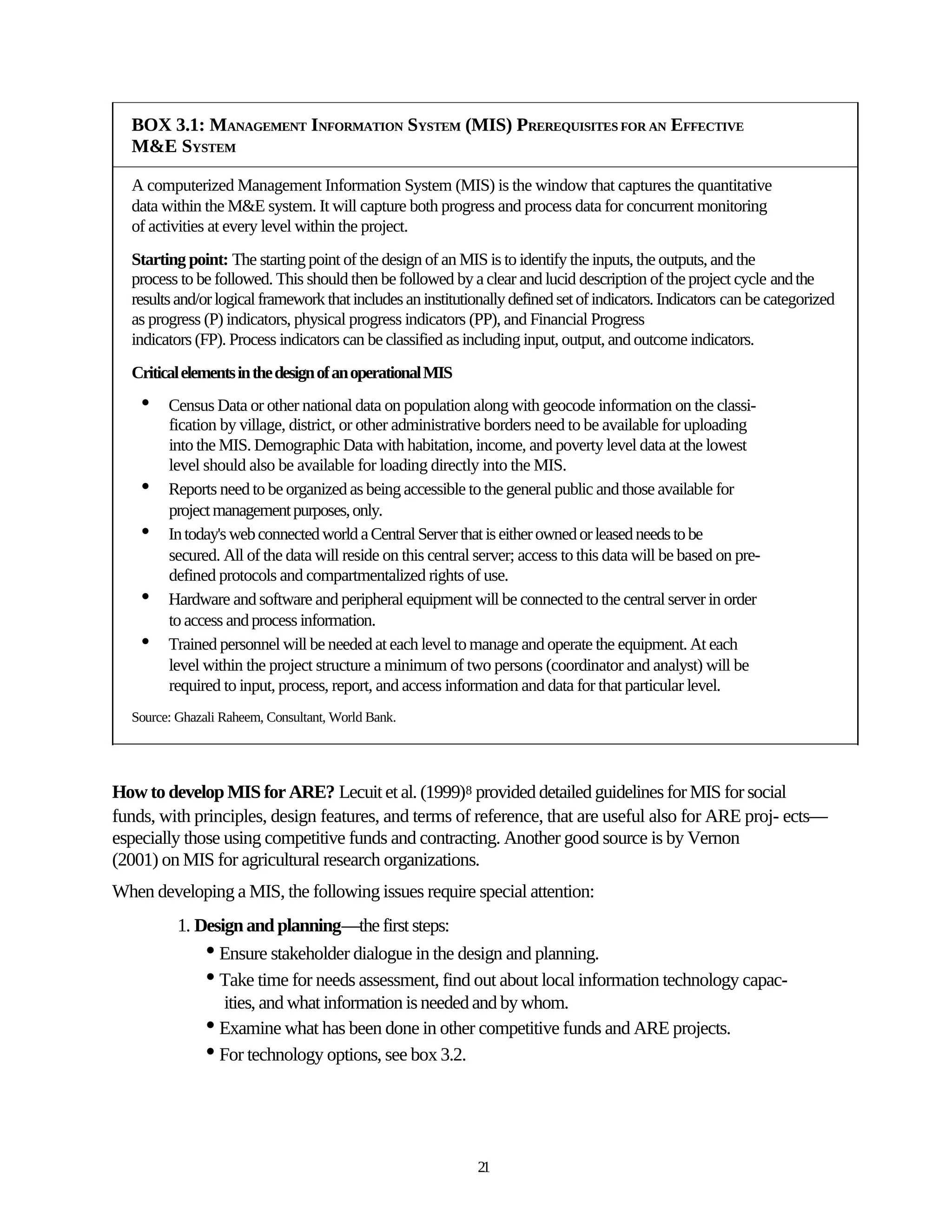 BOX 3.1: MANAGEMENT INFORMATION SYSTEM (MIS) PREREQUISITES FOR AN EFFECTIVE
  M&E SYSTEM

  A computerized Management Information System (MIS) is the window that captures the quantitative
  data within the M&E system. It will capture both progress and process data for concurrent monitoring
  of activities at every level within the project.
  Starting point: The starting point of the design of an MIS is to identify the inputs, the outputs, and the
  process to be followed. This should then be followed by a clear and lucid description of the project cycle and the
  results and/or logical framework that includes an institutionally defined set of indicators. Indicators can be categorized
  as progress (P) indicators, physical progress indicators (PP), and Financial Progress
  indicators (FP). Process indicators can be classified as including input, output, and outcome indicators.
  Critical elements in the design of an operational MIS
    •   Census Data or other national data on population along with geocode information on the classi-
        fication by village, district, or other administrative borders need to be available for uploading
        into the MIS. Demographic Data with habitation, income, and poverty level data at the lowest
        level should also be available for loading directly into the MIS.
    •   Reports need to be organized as being accessible to the general public and those available for
        project management purposes, only.
    •   In today's web connected world a Central Server that is either owned or leased needs to be
        secured. All of the data will reside on this central server; access to this data will be based on pre-
        defined protocols and compartmentalized rights of use.
    •   Hardware and software and peripheral equipment will be connected to the central server in order
        to access and process information.
    •   Trained personnel will be needed at each level to manage and operate the equipment. At each
        level within the project structure a minimum of two persons (coordinator and analyst) will be
        required to input, process, report, and access information and data for that particular level.
  Source: Ghazali Raheem, Consultant, World Bank.




How to develop MIS for ARE? Lecuit et al. (1999)8 provided detailed guidelines for MIS for social
funds, with principles, design features, and terms of reference, that are useful also for ARE proj- ects—
especially those using competitive funds and contracting. Another good source is by Vernon
(2001) on MIS for agricultural research organizations.
When developing a MIS, the following issues require special attention:
          1. Design and planning—the first steps:
              • Ensure stakeholder dialogue in the design and planning.
              • Take time for needs assessment, find out about local information technology capac-
                 ities, and what information is needed and by whom.
              • Examine what has been done in other competitive funds and ARE projects.
              • For technology options, see box 3.2.


                                                              21
 