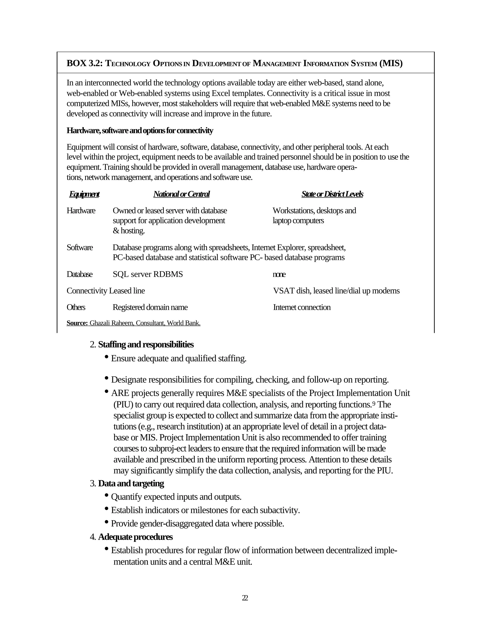 BOX 3.2: TECHNOLOGY OPTIONS IN DEVELOPMENT OF MANAGEMENT INFORMATION SYSTEM (MIS)

In an interconnected world the technology options available today are either web-based, stand alone,
web-enabled or Web-enabled systems using Excel templates. Connectivity is a critical issue in most
computerized MISs, however, most stakeholders will require that web-enabled M&E systems need to be
developed as connectivity will increase and improve in the future.
Hardware, software and options for connectivity
Equipment will consist of hardware, software, database, connectivity, and other peripheral tools. At each
level within the project, equipment needs to be available and trained personnel should be in position to use the
equipment. Training should be provided in overall management, database use, hardware opera-
tions, network management, and operations and software use.
Equipment                     National or Central                           State or District Levels
Hardware        Owned or leased server with database               Workstations, desktops and
                support for application development                laptop computers
                & hosting.
Software        Database programs along with spreadsheets, Internet Explorer, spreadsheet,
                PC-based database and statistical software PC- based database programs
Database        SQL server RDBMS                                   none
Connectivity Leased line                                           VSAT dish, leased line/dial up modems
Others          Registered domain name                             Internet connection
Source: Ghazali Raheem, Consultant, World Bank.


         2. Staffing and responsibilities
             • Ensure adequate and qualified staffing.
             • Designate responsibilities for compiling, checking, and follow-up on reporting.
             • ARE projects generally requires M&E specialists of the Project Implementation Unit
                (PIU) to carry out required data collection, analysis, and reporting functions.9 The
                specialist group is expected to collect and summarize data from the appropriate insti-
                tutions (e.g., research institution) at an appropriate level of detail in a project data-
                base or MIS. Project Implementation Unit is also recommended to offer training
                courses to subproj-ect leaders to ensure that the required information will be made
                available and prescribed in the uniform reporting process. Attention to these details
                may significantly simplify the data collection, analysis, and reporting for the PIU.
         3. Data and targeting
             • Quantify expected inputs and outputs.
             • Establish indicators or milestones for each subactivity.
             • Provide gender-disaggregated data where possible.
         4. Adequate procedures
             • Establish procedures for regular flow of information between decentralized imple-
                mentation units and a central M&E unit.


                                                         22
 