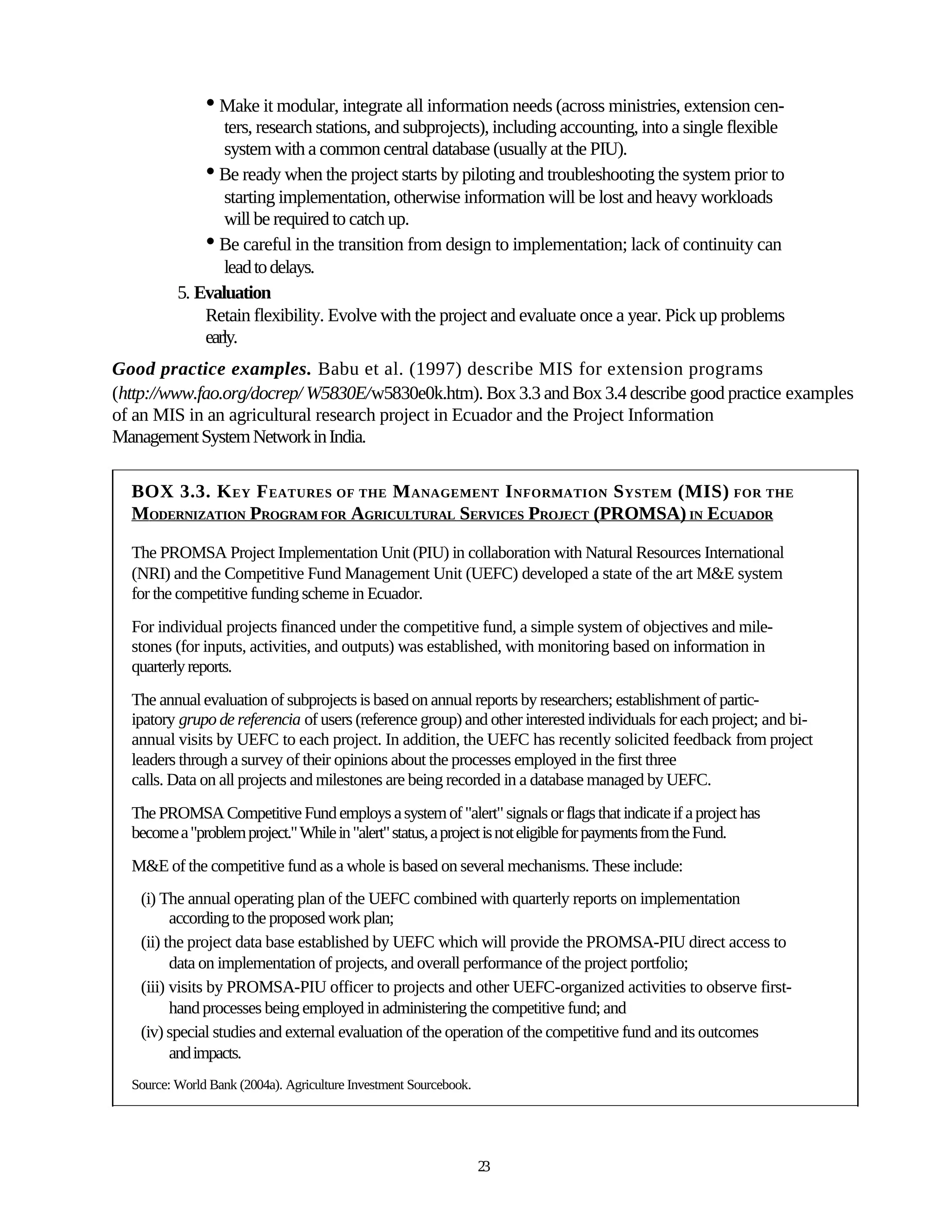 • Make it modular, integrate all information needs (across ministries, extension cen-
                 ters, research stations, and subprojects), including accounting, into a single flexible
                 system with a common central database (usually at the PIU).
              • Be ready when the project starts by piloting and troubleshooting the system prior to
                 starting implementation, otherwise information will be lost and heavy workloads
                 will be required to catch up.
              • Be careful in the transition from design to implementation; lack of continuity can
                 lead to delays.
          5. Evaluation
              Retain flexibility. Evolve with the project and evaluate once a year. Pick up problems
              early.
Good practice examples. Babu et al. (1997) describe MIS for extension programs
(http://www.fao.org/docrep/ W5830E/w5830e0k.htm). Box 3.3 and Box 3.4 describe good practice examples
of an MIS in an agricultural research project in Ecuador and the Project Information
Management System Network in India.

  BOX 3.3. K EY F EATURES OF THE M ANAGEMENT I NFORMATION S YSTEM (MIS) FOR THE
  MODERNIZATION PROGRAM FOR AGRICULTURAL SERVICES PROJECT (PROMSA) IN ECUADOR

  The PROMSA Project Implementation Unit (PIU) in collaboration with Natural Resources International
  (NRI) and the Competitive Fund Management Unit (UEFC) developed a state of the art M&E system
  for the competitive funding scheme in Ecuador.
  For individual projects financed under the competitive fund, a simple system of objectives and mile-
  stones (for inputs, activities, and outputs) was established, with monitoring based on information in
  quarterly reports.
  The annual evaluation of subprojects is based on annual reports by researchers; establishment of partic-
  ipatory grupo de referencia of users (reference group) and other interested individuals for each project; and bi-
  annual visits by UEFC to each project. In addition, the UEFC has recently solicited feedback from project
  leaders through a survey of their opinions about the processes employed in the first three
  calls. Data on all projects and milestones are being recorded in a database managed by UEFC.
  The PROMSA Competitive Fund employs a system of "alert" signals or flags that indicate if a project has
  become a "problem project." While in "alert" status, a project is not eligible for payments from the Fund.
  M&E of the competitive fund as a whole is based on several mechanisms. These include:
   (i) The annual operating plan of the UEFC combined with quarterly reports on implementation
         according to the proposed work plan;
   (ii) the project data base established by UEFC which will provide the PROMSA-PIU direct access to
         data on implementation of projects, and overall performance of the project portfolio;
   (iii) visits by PROMSA-PIU officer to projects and other UEFC-organized activities to observe first-
         hand processes being employed in administering the competitive fund; and
   (iv) special studies and external evaluation of the operation of the competitive fund and its outcomes
         and impacts.
  Source: World Bank (2004a). Agriculture Investment Sourcebook.




                                                                   23
 