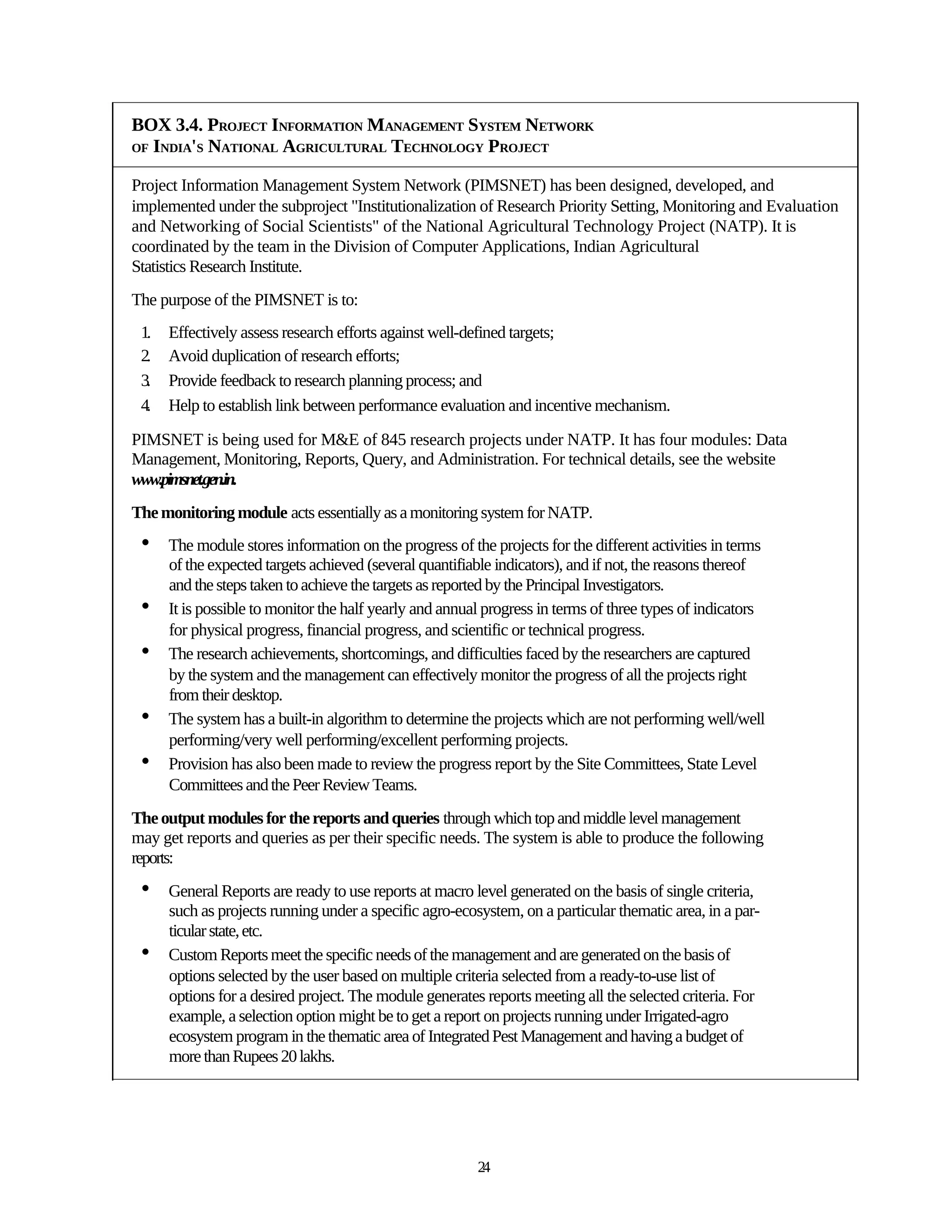 BOX 3.4. PROJECT INFORMATION MANAGEMENT SYSTEM NETWORK
OF INDIA'S NATIONAL AGRICULTURAL TECHNOLOGY PROJECT


Project Information Management System Network (PIMSNET) has been designed, developed, and
implemented under the subproject "Institutionalization of Research Priority Setting, Monitoring and Evaluation
and Networking of Social Scientists" of the National Agricultural Technology Project (NATP). It is
coordinated by the team in the Division of Computer Applications, Indian Agricultural
Statistics Research Institute.
The purpose of the PIMSNET is to:
 1.   Effectively assess research efforts against well-defined targets;
 2.   Avoid duplication of research efforts;
 3.   Provide feedback to research planning process; and
 4.   Help to establish link between performance evaluation and incentive mechanism.

PIMSNET is being used for M&E of 845 research projects under NATP. It has four modules: Data
Management, Monitoring, Reports, Query, and Administration. For technical details, see the website
www.pimsnet.gen.in.
The monitoring module acts essentially as a monitoring system for NATP.
 •    The module stores information on the progress of the projects for the different activities in terms
      of the expected targets achieved (several quantifiable indicators), and if not, the reasons thereof
      and the steps taken to achieve the targets as reported by the Principal Investigators.
 •    It is possible to monitor the half yearly and annual progress in terms of three types of indicators
      for physical progress, financial progress, and scientific or technical progress.
 •    The research achievements, shortcomings, and difficulties faced by the researchers are captured
      by the system and the management can effectively monitor the progress of all the projects right
      from their desktop.
 •    The system has a built-in algorithm to determine the projects which are not performing well/well
      performing/very well performing/excellent performing projects.
 •    Provision has also been made to review the progress report by the Site Committees, State Level
      Committees and the Peer Review Teams.
The output modules for the reports and queries through which top and middle level management
may get reports and queries as per their specific needs. The system is able to produce the following
reports:
 •    General Reports are ready to use reports at macro level generated on the basis of single criteria,
      such as projects running under a specific agro-ecosystem, on a particular thematic area, in a par-
      ticular state, etc.
 •    Custom Reports meet the specific needs of the management and are generated on the basis of
      options selected by the user based on multiple criteria selected from a ready-to-use list of
      options for a desired project. The module generates reports meeting all the selected criteria. For
      example, a selection option might be to get a report on projects running under Irrigated-agro
      ecosystem program in the thematic area of Integrated Pest Management and having a budget of
      more than Rupees 20 lakhs.




                                                         24
 
