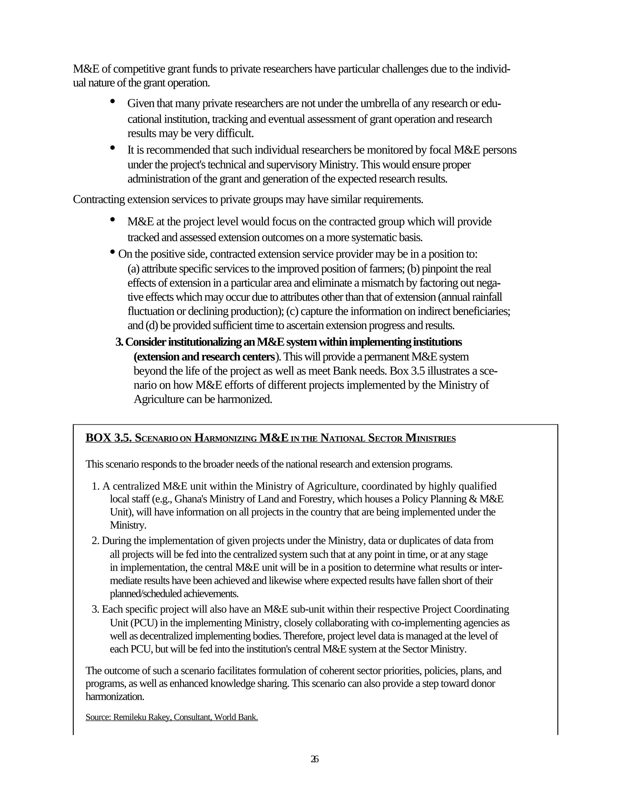 M&E of competitive grant funds to private researchers have particular challenges due to the individ-
ual nature of the grant operation.
        •    Given that many private researchers are not under the umbrella of any research or edu-
             cational institution, tracking and eventual assessment of grant operation and research
             results may be very difficult.
        •    It is recommended that such individual researchers be monitored by focal M&E persons
             under the project's technical and supervisory Ministry. This would ensure proper
             administration of the grant and generation of the expected research results.
Contracting extension services to private groups may have similar requirements.
        •   M&E at the project level would focus on the contracted group which will provide
            tracked and assessed extension outcomes on a more systematic basis.
        • On the positive side, contracted extension service provider may be in a position to:
            (a) attribute specific services to the improved position of farmers; (b) pinpoint the real
            effects of extension in a particular area and eliminate a mismatch by factoring out nega-
            tive effects which may occur due to attributes other than that of extension (annual rainfall
            fluctuation or declining production); (c) capture the information on indirect beneficiaries;
            and (d) be provided sufficient time to ascertain extension progress and results.
         3. Consider institutionalizing an M&E system within implementing institutions
              (extension and research centers). This will provide a permanent M&E system
              beyond the life of the project as well as meet Bank needs. Box 3.5 illustrates a sce-
              nario on how M&E efforts of different projects implemented by the Ministry of
              Agriculture can be harmonized.


  BOX 3.5. SCENARIO ON HARMONIZING M&E IN THE NATIONAL SECTOR MINISTRIES

  This scenario responds to the broader needs of the national research and extension programs.
    1. A centralized M&E unit within the Ministry of Agriculture, coordinated by highly qualified
        local staff (e.g., Ghana's Ministry of Land and Forestry, which houses a Policy Planning & M&E
        Unit), will have information on all projects in the country that are being implemented under the
        Ministry.
    2. During the implementation of given projects under the Ministry, data or duplicates of data from
        all projects will be fed into the centralized system such that at any point in time, or at any stage
        in implementation, the central M&E unit will be in a position to determine what results or inter-
        mediate results have been achieved and likewise where expected results have fallen short of their
        planned/scheduled achievements.
    3. Each specific project will also have an M&E sub-unit within their respective Project Coordinating
        Unit (PCU) in the implementing Ministry, closely collaborating with co-implementing agencies as
        well as decentralized implementing bodies. Therefore, project level data is managed at the level of
        each PCU, but will be fed into the institution's central M&E system at the Sector Ministry.
  The outcome of such a scenario facilitates formulation of coherent sector priorities, policies, plans, and
  programs, as well as enhanced knowledge sharing. This scenario can also provide a step toward donor
  harmonization.
  Source: Remileku Rakey, Consultant, World Bank.



                                                           26
 