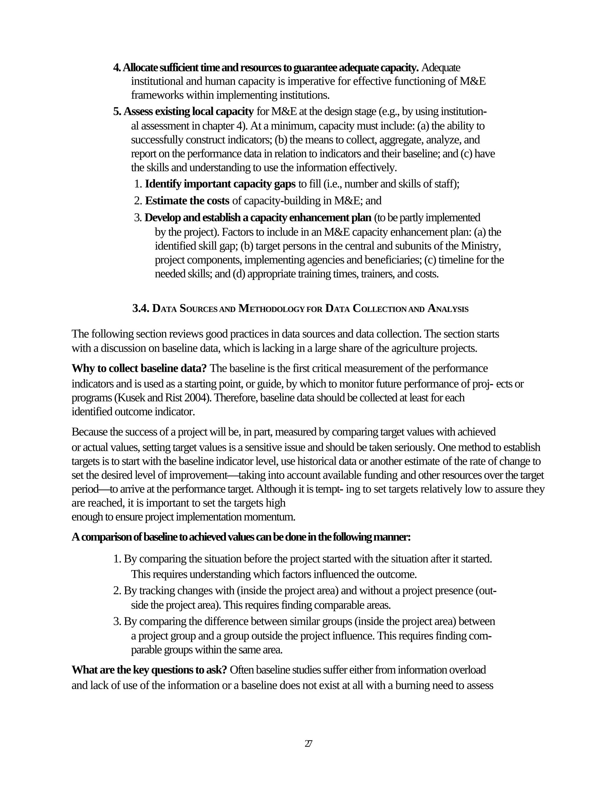 4. Allocate sufficient time and resources to guarantee adequate capacity. Adequate
              institutional and human capacity is imperative for effective functioning of M&E
              frameworks within implementing institutions.
          5. Assess existing local capacity for M&E at the design stage (e.g., by using institution-
              al assessment in chapter 4). At a minimum, capacity must include: (a) the ability to
              successfully construct indicators; (b) the means to collect, aggregate, analyze, and
              report on the performance data in relation to indicators and their baseline; and (c) have
              the skills and understanding to use the information effectively.
                1. Identify important capacity gaps to fill (i.e., number and skills of staff);
                2. Estimate the costs of capacity-building in M&E; and
                3. Develop and establish a capacity enhancement plan (to be partly implemented
                     by the project). Factors to include in an M&E capacity enhancement plan: (a) the
                     identified skill gap; (b) target persons in the central and subunits of the Ministry,
                     project components, implementing agencies and beneficiaries; (c) timeline for the
                     needed skills; and (d) appropriate training times, trainers, and costs.

               3.4. DATA SOURCES AND METHODOLOGY FOR DATA COLLECTION AND ANALYSIS

The following section reviews good practices in data sources and data collection. The section starts
with a discussion on baseline data, which is lacking in a large share of the agriculture projects.
Why to collect baseline data? The baseline is the first critical measurement of the performance
indicators and is used as a starting point, or guide, by which to monitor future performance of proj- ects or
programs (Kusek and Rist 2004). Therefore, baseline data should be collected at least for each
identified outcome indicator.
Because the success of a project will be, in part, measured by comparing target values with achieved
or actual values, setting target values is a sensitive issue and should be taken seriously. One method to establish
targets is to start with the baseline indicator level, use historical data or another estimate of the rate of change to
set the desired level of improvement—taking into account available funding and other resources over the target
period—to arrive at the performance target. Although it is tempt- ing to set targets relatively low to assure they
are reached, it is important to set the targets high
enough to ensure project implementation momentum.
A comparison of baseline to achieved values can be done in the following manner:
          1. By comparing the situation before the project started with the situation after it started.
              This requires understanding which factors influenced the outcome.
          2. By tracking changes with (inside the project area) and without a project presence (out-
              side the project area). This requires finding comparable areas.
          3. By comparing the difference between similar groups (inside the project area) between
              a project group and a group outside the project influence. This requires finding com-
              parable groups within the same area.
What are the key questions to ask? Often baseline studies suffer either from information overload
and lack of use of the information or a baseline does not exist at all with a burning need to assess



                                                          27
 
