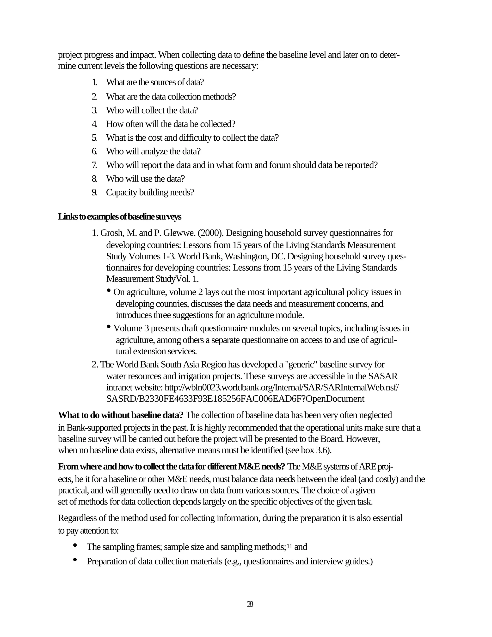 project progress and impact. When collecting data to define the baseline level and later on to deter-
mine current levels the following questions are necessary:
          1.   What are the sources of data?
          2.   What are the data collection methods?
          3.   Who will collect the data?
          4.   How often will the data be collected?
          5.   What is the cost and difficulty to collect the data?
          6.   Who will analyze the data?
          7.   Who will report the data and in what form and forum should data be reported?
          8.   Who will use the data?
          9.   Capacity building needs?

Links to examples of baseline surveys
          1. Grosh, M. and P. Glewwe. (2000). Designing household survey questionnaires for
              developing countries: Lessons from 15 years of the Living Standards Measurement
              Study Volumes 1-3. World Bank, Washington, DC. Designing household survey ques-
              tionnaires for developing countries: Lessons from 15 years of the Living Standards
              Measurement StudyVol. 1.
              • On agriculture, volume 2 lays out the most important agricultural policy issues in
                 developing countries, discusses the data needs and measurement concerns, and
                 introduces three suggestions for an agriculture module.
              • Volume 3 presents draft questionnaire modules on several topics, including issues in
                 agriculture, among others a separate questionnaire on access to and use of agricul-
                 tural extension services.
          2. The World Bank South Asia Region has developed a "generic" baseline survey for
              water resources and irrigation projects. These surveys are accessible in the SASAR
              intranet website: http://wbln0023.worldbank.org/Internal/SAR/SARInternalWeb.nsf/
              SASRD/B2330FE4633F93E185256FAC006EAD6F?OpenDocument
What to do without baseline data? The collection of baseline data has been very often neglected
in Bank-supported projects in the past. It is highly recommended that the operational units make sure that a
baseline survey will be carried out before the project will be presented to the Board. However,
when no baseline data exists, alternative means must be identified (see box 3.6).
From where and how to collect the data for different M&E needs? The M&E systems of ARE proj-
ects, be it for a baseline or other M&E needs, must balance data needs between the ideal (and costly) and the
practical, and will generally need to draw on data from various sources. The choice of a given
set of methods for data collection depends largely on the specific objectives of the given task.
Regardless of the method used for collecting information, during the preparation it is also essential
to pay attention to:
    •   The sampling frames; sample size and sampling methods;11 and
    •   Preparation of data collection materials (e.g., questionnaires and interview guides.)



                                                        28
 