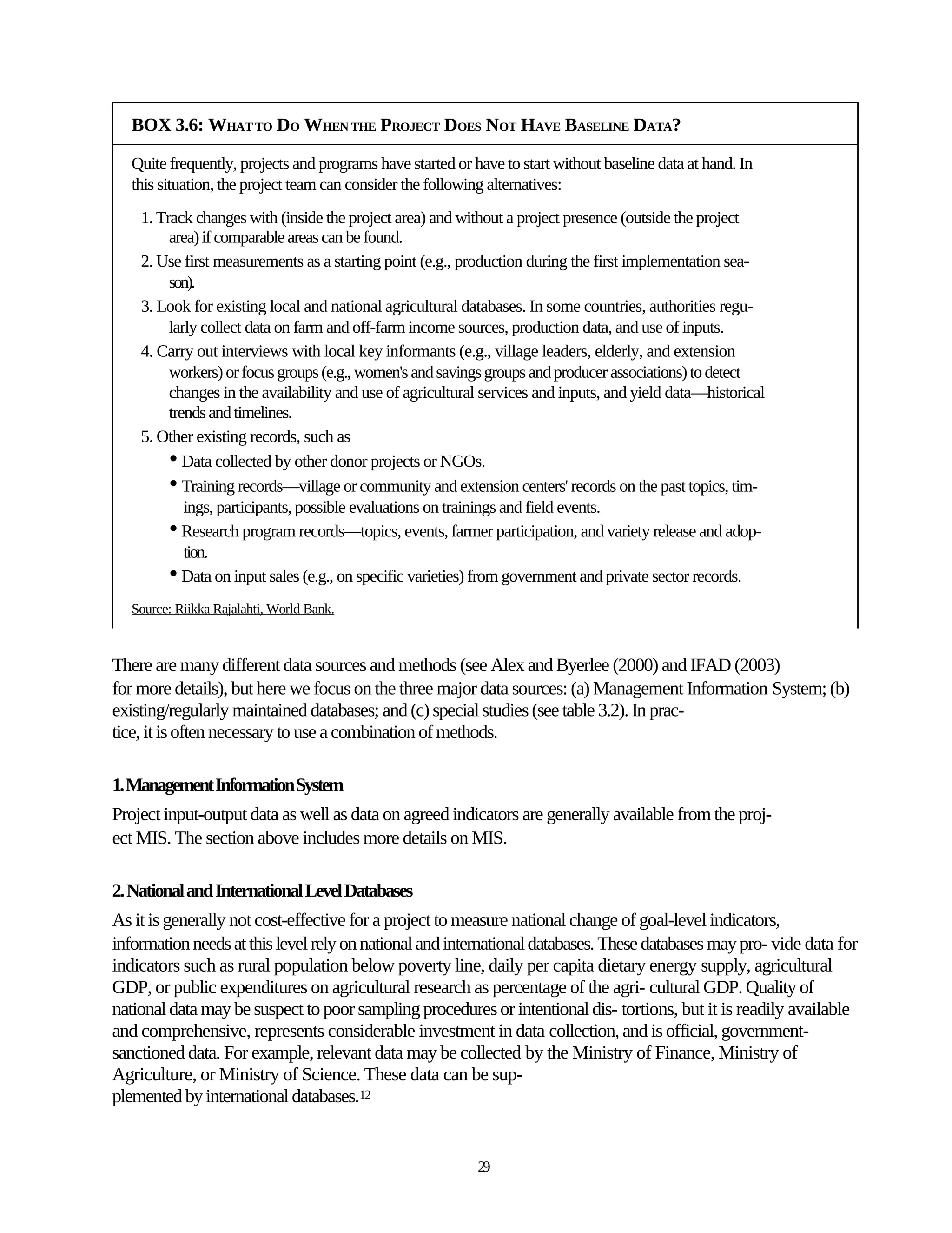 BOX 3.6: WHAT TO DO WHEN THE PROJECT DOES NOT HAVE BASELINE DATA?

   Quite frequently, projects and programs have started or have to start without baseline data at hand. In
   this situation, the project team can consider the following alternatives:
    1. Track changes with (inside the project area) and without a project presence (outside the project
         area) if comparable areas can be found.
    2. Use first measurements as a starting point (e.g., production during the first implementation sea-
         son).
    3. Look for existing local and national agricultural databases. In some countries, authorities regu-
         larly collect data on farm and off-farm income sources, production data, and use of inputs.
    4. Carry out interviews with local key informants (e.g., village leaders, elderly, and extension
         workers) or focus groups (e.g., women's and savings groups and producer associations) to detect
         changes in the availability and use of agricultural services and inputs, and yield data—historical
         trends and timelines.
    5. Other existing records, such as
         • Data collected by other donor projects or NGOs.
         • Training records—village or community and extension centers' records on the past topics, tim-
            ings, participants, possible evaluations on trainings and field events.
         • Research program records—topics, events, farmer participation, and variety release and adop-
            tion.
         • Data on input sales (e.g., on specific varieties) from government and private sector records.
   Source: Riikka Rajalahti, World Bank.



There are many different data sources and methods (see Alex and Byerlee (2000) and IFAD (2003)
for more details), but here we focus on the three major data sources: (a) Management Information System; (b)
existing/regularly maintained databases; and (c) special studies (see table 3.2). In prac-
tice, it is often necessary to use a combination of methods.

1. Management Information System
Project input-output data as well as data on agreed indicators are generally available from the proj-
ect MIS. The section above includes more details on MIS.

2. National and International Level Databases
As it is generally not cost-effective for a project to measure national change of goal-level indicators,
information needs at this level rely on national and international databases. These databases may pro- vide data for
indicators such as rural population below poverty line, daily per capita dietary energy supply, agricultural
GDP, or public expenditures on agricultural research as percentage of the agri- cultural GDP. Quality of
national data may be suspect to poor sampling procedures or intentional dis- tortions, but it is readily available
and comprehensive, represents considerable investment in data collection, and is official, government-
sanctioned data. For example, relevant data may be collected by the Ministry of Finance, Ministry of
Agriculture, or Ministry of Science. These data can be sup-
plemented by international databases.12


                                                            29
 