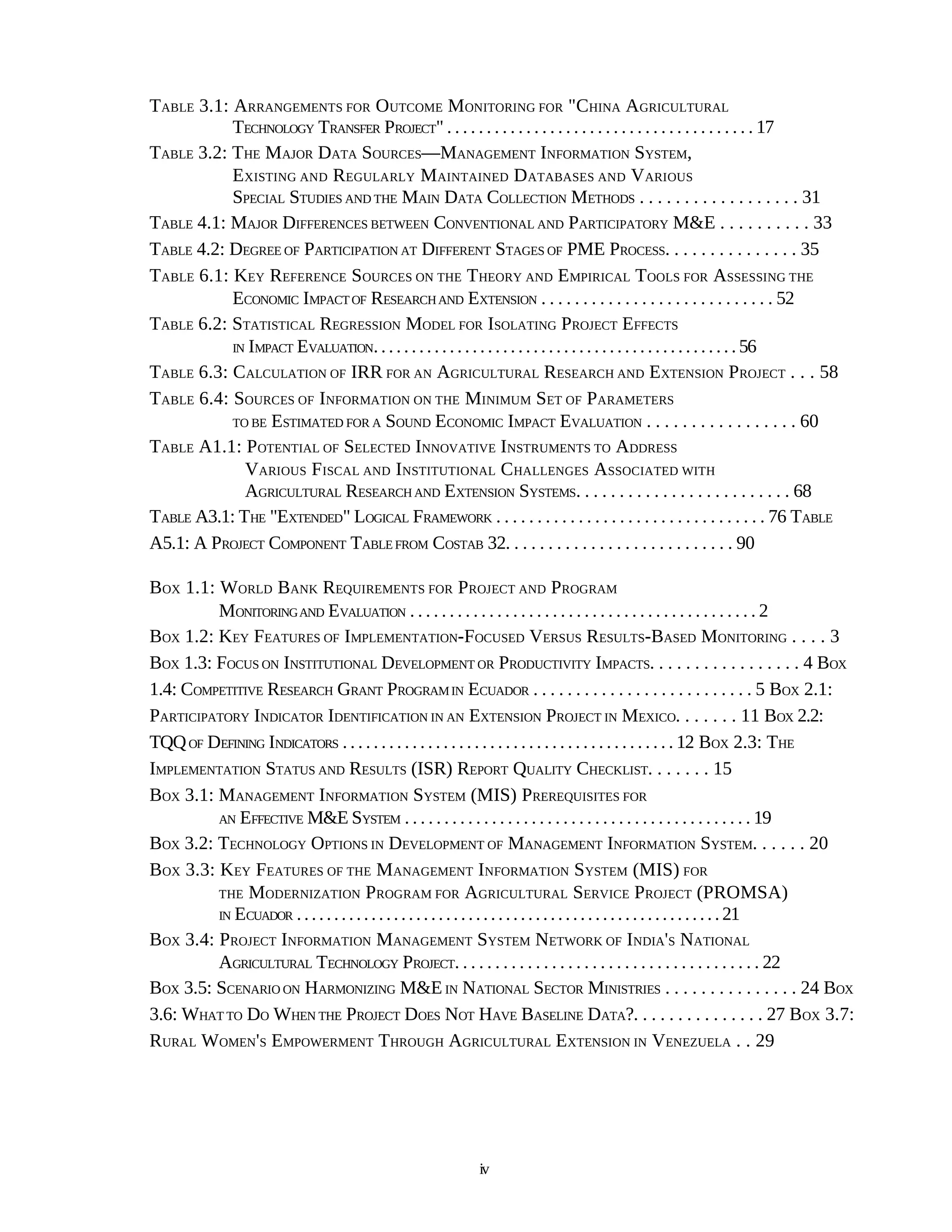 TABLE 3.1: ARRANGEMENTS FOR OUTCOME MONITORING FOR "CHINA AGRICULTURAL
           TECHNOLOGY TRANSFER PROJECT" . . . . . . . . . . . . . . . . . . . . . . . . . . . . . . . . . . . . . . . 17
TABLE 3.2: THE MAJOR DATA SOURCES—MANAGEMENT INFORMATION SYSTEM,
           EXISTING AND REGULARLY MAINTAINED DATABASES AND VARIOUS
           SPECIAL STUDIES AND THE MAIN DATA COLLECTION METHODS . . . . . . . . . . . . . . . . . . 31
TABLE 4.1: MAJOR DIFFERENCES BETWEEN CONVENTIONAL AND PARTICIPATORY M&E . . . . . . . . . . 33
TABLE 4.2: DEGREE OF PARTICIPATION AT DIFFERENT STAGES OF PME PROCESS. . . . . . . . . . . . . . . 35
TABLE 6.1: KEY REFERENCE SOURCES ON THE THEORY AND EMPIRICAL TOOLS FOR ASSESSING THE
           ECONOMIC IMPACT OF RESEARCH AND EXTENSION . . . . . . . . . . . . . . . . . . . . . . . . . . . . 52
TABLE 6.2: STATISTICAL REGRESSION MODEL FOR ISOLATING PROJECT EFFECTS
           IN IMPACT EVALUATION. . . . . . . . . . . . . . . . . . . . . . . . . . . . . . . . . . . . . . . . . . . . . . . . 56

TABLE 6.3: CALCULATION OF IRR FOR AN AGRICULTURAL RESEARCH AND EXTENSION PROJECT . . . 58
TABLE 6.4: SOURCES OF INFORMATION ON THE MINIMUM SET OF PARAMETERS
           TO BE ESTIMATED FOR A SOUND ECONOMIC IMPACT EVALUATION . . . . . . . . . . . . . . . . . 60

TABLE A1.1: POTENTIAL OF SELECTED INNOVATIVE INSTRUMENTS TO ADDRESS
             VARIOUS FISCAL AND INSTITUTIONAL CHALLENGES ASSOCIATED WITH
             AGRICULTURAL RESEARCH AND EXTENSION SYSTEMS. . . . . . . . . . . . . . . . . . . . . . . . . 68
TABLE A3.1: THE "EXTENDED" LOGICAL FRAMEWORK . . . . . . . . . . . . . . . . . . . . . . . . . . . . . . . . . 76 TABLE
A5.1: A PROJECT COMPONENT TABLE FROM COSTAB 32. . . . . . . . . . . . . . . . . . . . . . . . . . . 90

BOX 1.1: WORLD BANK REQUIREMENTS FOR PROJECT AND PROGRAM
         MONITORING AND EVALUATION . . . . . . . . . . . . . . . . . . . . . . . . . . . . . . . . . . . . . . . . . . . . 2
BOX 1.2: KEY FEATURES OF IMPLEMENTATION-FOCUSED VERSUS RESULTS-BASED MONITORING . . . . 3
BOX 1.3: FOCUS ON INSTITUTIONAL DEVELOPMENT OR PRODUCTIVITY IMPACTS. . . . . . . . . . . . . . . . . 4 BOX
1.4: COMPETITIVE RESEARCH GRANT PROGRAM IN ECUADOR . . . . . . . . . . . . . . . . . . . . . . . . . . 5 BOX 2.1:
PARTICIPATORY INDICATOR IDENTIFICATION IN AN EXTENSION PROJECT IN MEXICO. . . . . . . 11 BOX 2.2:
TQQ OF DEFINING INDICATORS . . . . . . . . . . . . . . . . . . . . . . . . . . . . . . . . . . . . . . . . . . . 12 BOX 2.3: THE
IMPLEMENTATION STATUS AND RESULTS (ISR) REPORT QUALITY CHECKLIST. . . . . . . 15
BOX 3.1: MANAGEMENT INFORMATION SYSTEM (MIS) PREREQUISITES FOR
         AN EFFECTIVE M&E SYSTEM . . . . . . . . . . . . . . . . . . . . . . . . . . . . . . . . . . . . . . . . . . . . 19

BOX 3.2: TECHNOLOGY OPTIONS IN DEVELOPMENT OF MANAGEMENT INFORMATION SYSTEM. . . . . . 20
BOX 3.3: KEY FEATURES OF THE MANAGEMENT INFORMATION SYSTEM (MIS) FOR
         THE MODERNIZATION PROGRAM FOR A GRICULTURAL SERVICE PROJECT (PROMSA)
         IN ECUADOR . . . . . . . . . . . . . . . . . . . . . . . . . . . . . . . . . . . . . . . . . . . . . . . . . . . . . . . . . 21

BOX 3.4: PROJECT INFORMATION MANAGEMENT SYSTEM NETWORK OF INDIA'S NATIONAL
         AGRICULTURAL TECHNOLOGY PROJECT. . . . . . . . . . . . . . . . . . . . . . . . . . . . . . . . . . . . . . 22
BOX 3.5: SCENARIO ON HARMONIZING M&E IN NATIONAL SECTOR MINISTRIES . . . . . . . . . . . . . . . 24 BOX
3.6: WHAT TO DO WHEN THE PROJECT DOES NOT HAVE BASELINE DATA?. . . . . . . . . . . . . . . 27 BOX 3.7:
RURAL WOMEN'S EMPOWERMENT THROUGH AGRICULTURAL EXTENSION IN VENEZUELA . . 29




                                                               iv
 