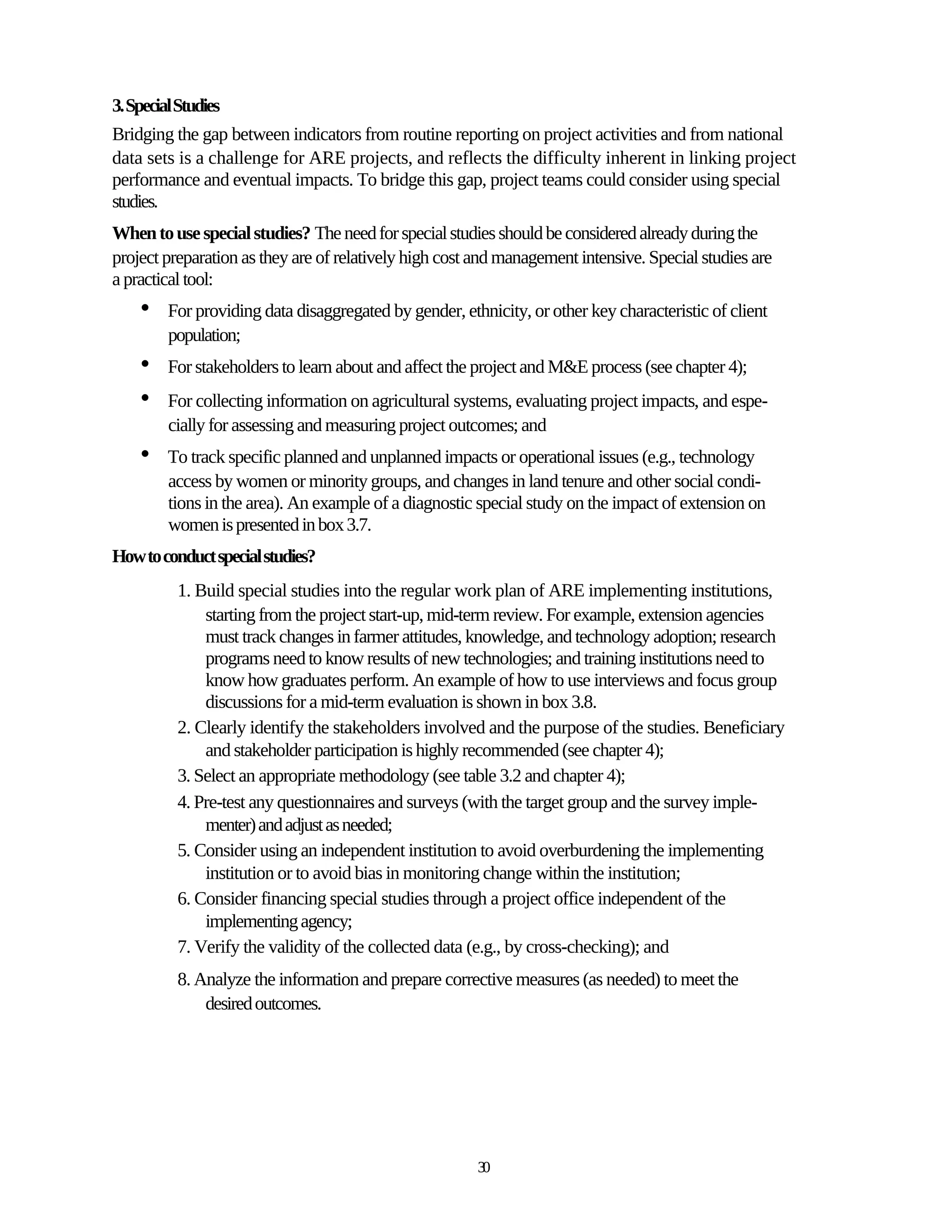 3. Special Studies
Bridging the gap between indicators from routine reporting on project activities and from national
data sets is a challenge for ARE projects, and reflects the difficulty inherent in linking project
performance and eventual impacts. To bridge this gap, project teams could consider using special
studies.
When to use special studies? The need for special studies should be considered already during the
project preparation as they are of relatively high cost and management intensive. Special studies are
a practical tool:
    •    For providing data disaggregated by gender, ethnicity, or other key characteristic of client
         population;
    •    For stakeholders to learn about and affect the project and M&E process (see chapter 4);
    •    For collecting information on agricultural systems, evaluating project impacts, and espe-
         cially for assessing and measuring project outcomes; and
    •    To track specific planned and unplanned impacts or operational issues (e.g., technology
         access by women or minority groups, and changes in land tenure and other social condi-
         tions in the area). An example of a diagnostic special study on the impact of extension on
         women is presented in box 3.7.
How to conduct special studies?
          1. Build special studies into the regular work plan of ARE implementing institutions,
              starting from the project start-up, mid-term review. For example, extension agencies
              must track changes in farmer attitudes, knowledge, and technology adoption; research
              programs need to know results of new technologies; and training institutions need to
              know how graduates perform. An example of how to use interviews and focus group
              discussions for a mid-term evaluation is shown in box 3.8.
          2. Clearly identify the stakeholders involved and the purpose of the studies. Beneficiary
              and stakeholder participation is highly recommended (see chapter 4);
          3. Select an appropriate methodology (see table 3.2 and chapter 4);
          4. Pre-test any questionnaires and surveys (with the target group and the survey imple-
              menter) and adjust as needed;
          5. Consider using an independent institution to avoid overburdening the implementing
              institution or to avoid bias in monitoring change within the institution;
          6. Consider financing special studies through a project office independent of the
              implementing agency;
          7. Verify the validity of the collected data (e.g., by cross-checking); and
          8. Analyze the information and prepare corrective measures (as needed) to meet the
              desired outcomes.




                                                        30
 